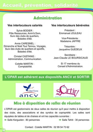 Accueil, prévention, solidarité 
Administration 
Vos interlocuteurs salariés 
Sylvie BODIER : 
Pôle Ressources, Anim'à Dom, 
Suivi des clubs de quartiers, 
Balades d'été. 
Annie CARESMEL : 
Dimanche et Noël Tout Tannou, Voyages, 
Suivi des clubs de quartiers et sportifs, 
Balades d'été. 
Christel CASTAING : 
Administration, Communication. 
Colette MARTIN : 
Comptabilité. 
Vos interlocuteurs bénévoles 
Président : 
Emmanuel JOULEAU 
Vice-Présidente : 
Madeleine JAFFRE 
Trésorière : 
Jacqueline GUEDEUX 
Secrétaire : 
Jean-Claude LE BOURSICAUD 
Et 1 7 membres du 
Conseil d'Administration. 
L'OPAR est adhérent aux dispositifs ANCV et SORTIR 
Mise à disposition de salles de réunion 
L'OPAR est gestionnaire de deux salles de réunion qu'il peut mettre à disposition 
des clubs, des associations et des syndics de copropriété. Les salles sont 
équipées de tables et de chaises et ont les capacités suivantes : 
Salle Kerguelen : 80 personnes Salle Tahiti : 30 personnes 
Contact : Colette MARTIN : 02 99 54 73 62 
8 
 
