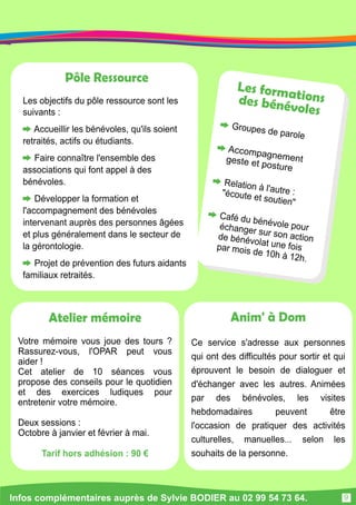 Pôle Ressource 
Les objectifs du pôle ressource sont les 
suivants : 
Accueillir les bénévoles, qu'ils soient 
retraités, actifs ou étudiants. 
Faire connaître l'ensemble des 
associations qui font appel à des 
bénévoles. 
Développer la formation et 
l'accompagnement des bénévoles 
intervenant auprès des personnes âgées 
et plus généralement dans le secteur de 
la gérontologie. 
Projet de prévention des futurs aidants 
familiaux retraités. 
Les form ati on s 
d es bén évol es 
G rou pes d e pa rol e 
Accom pagnem ent 
ges te et p ostu re 
Relati on à l 'autre : 
"écoute e t souti en " 
Café du bén évol e pou r 
échanger su r son acti on 
de bé n évolat u ne fois 
par moi s de 1 0h à 1 2 h. 
Anim' à Dom 
Ce service s'adresse aux personnes 
qui ont des difficultés pour sortir et qui 
éprouvent le besoin de dialoguer et 
d'échanger avec les autres. Animées 
par des bénévoles, les visites 
hebdomadaires peuvent être 
l'occasion de pratiquer des activités 
culturelles, manuelles. . . selon les 
souhaits de la personne. 
Atelier mémoire 
Votre mémoire vous joue des tours ? 
Rassurez-vous, l'OPAR peut vous 
aider ! 
Cet atelier de 1 0 séances vous 
propose des conseils pour le quotidien 
et des exercices ludiques pour 
entretenir votre mémoire. 
Deux sessions : 
Octobre à janvier et février à mai. 
Tarif hors adhésion : 90 € 
Infos complémentaires auprès de Sylvie BODIER au 02 99 54 73 64. 
9 
 