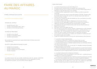 12 13
SOCIÉTÉS DE CAPITAUX
•	 Société Anonyme ( SA )
•	 Société à responsabilité limité ( SARL )
•	 Société en commandite par actions
SOCIÉTÉS DE PERSONNES
•	 Société en nom collectif
•	 Société en commadite simple
•	 Société en participation
SOCIÉTÉS À RÉGLEMENTATION PARTICULIÈRE
•	 Société d’investissement
•	 Société coopérative d’achat
•	 Société coopérative de consommation
•	 Société mutualiste
La société anonyme est une société commerciale dont les associés, dénommés
actionnaires en raison d’un droit représenté par un titre négociable ou action,
ne supportent les pertes qu’à concurrence de leurs apports.
Ces sociétés se caractérisent par l’aspect prédominant du facteur personnel
‘ intuitu personae ‘.
LES DIFFÉRENTS TYPES DE SOCIÉTÉS AU MAROC
FORMES JURIDIQUES DES SOCIETES
SOCIÉTÉ ANONYME ( SA )
CARACTÉRISTIQUES
•	 Le nombre d’actionnaires ne peut être inférieur à 5 ;
•	 Sa durée ne peut excéder 99 ans prorogeable une ou plusieurs fois ;
•	 Le capital minimum est de 3 millions de MAD pour les SA faisant appel public à
l’épargne et, 300 000 MAD dans le cas contraire ;
•	 Le capital doit être intégealement souscrit; à defaut la société ne peut être
constituée ;
•	 Le montant nominal de l’action ne peut être inférieur à 50 MAD. Toutefois, pour
les sociétés dont les titres sont inscrits à la cote de la bourse des valeurs, le
minimum est fixé à 10 MAD ;
•	 Les actions en numéraire doivent être libérées lors de la souscription d’au moins
le 1/4 de leur valeur nominale
•	 Les actions en nature sont libérées intégralement lors de leur émission ;
•	 Les actions ne sont négociables qu’après l’immatriculation de la société au
registre du commerce ou la réalisation de l’augmentation du capital ;
•	 La société jouit de la personnalité morale à partir de son immatriculation au
Registre de commerce ;
•	 Ses statuts doivent être établis par écrit ;
•	 Tous ses actes et documents doivent indiquer la dénomination sociale, précédée
ou suivie immédiatement et lisiblement de la mention « société anonyme » ou
des initiales « SA », de l’énonciation du montant du capital social et du siège
social, ainsi que le numéro d’immatriculation au registre du commerce ;
•	 Un ou plusieurs commissaires aux comptes sont chargés du contrôle et du suivi
de comptes sociaux de la société ;
•	 2 types de sociétés anonymes en fonction de l’administration et de la direction :
1. La société à conseil d’administration
• Le conseil est composé de 3 membres au moins et de 12 au plus ;
• Les administrateurs sont nommés par l’assemblée générale ordinaire ;
• Le conseil d’administration ne délibère valablement que si la moitié des membres
sont effectivement présents ;
• Le conseil d’administration élit, en son sein, un président (personne physique)
et peut le révoquer à tout moment ;
• Le Direction générale est assumée soit par le président du conseil d’administration
avec le titre de président directeur général soit par une autre personne physique
nommée par le conseil d’administration et portant le titre de directeur général ;
2. La société à directoire et à conseil de surveillance
• La dénomination sociale est précédée ou suivie des mots « société anonyme à
directoire et à conseil de surveillance » ;
• Le directoire est composé d’au plus 5 membres (personnes physiques) nommés
par le conseil de surveillance qui confère à l’un d’eux la qualité de président ;
• Le conseil de surveillance est composé de 3 membres au moins et de 12 membres
au plus nommés par les statuts et au cours de la vie sociale, par l’assemblée
générale ordinaire. Aucun d’eux ne peut faire partie du directoire ;
FAIRE DES AFFAIRES
AU MAROC
 