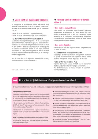 Quels sont les avantages fiscaux ?                                                  Pouvez-vous bénéficier d’autres
                                                                                             aides ?
     En contrepartie de la convention conclue avec l’Anah, vous
     bénéficiez d’une déduction fiscale sur vos revenus fonciers bruts.
     Le niveau de la déduction varie selon le type de convention.                              Les autres subventions
     Il est de :                                                                             Dans certains cas, notamment dans le cadre d’opérations
                                                                                             programmées, les subventions de l’Anah peuvent être com-
     	30 % en cas de convention à loyer intermédiaire ;                                     plétées par les collectivités locales. Pour connaître la nature,
     	60 % en cas de conventions à loyer social ou très social.                             le montant et les conditions d’attribution de ces subventions
     •	Le dispositif d’intermédiation locative Solibail                                      complémentaires, renseignez-vous auprès de votre mairie,
     La déduction fiscale peut être portée à 70 % aussi bien pour                            conseil général ou conseil régional.
     le conventionnement intermédiaire que pour le conventionne-
     ment social ou très social. Le logement doit pour cela se situer                          Les aides fiscales
     en zone tendue (1) et être loué à un organisme privé ou public
                                                                                             Il existe d’autre part des dispositifs fiscaux complémentaires
     en vue de sa sous-location, meublé ou non, à des personnes
                                                                                             à l’action de l’Anah :
     défavorisées ou à des personnes physiques dont la situation
     nécessite une solution locative de transition ; ou de l’héberge-                        • Le crédit d’impôt développement durable
     ment de ces personnes.                                                                  Il s’applique à certaines dépenses d’équipement améliorant
                                                                                             la qualité environnementale de logements utilisés comme
     Pour en savoir plus sur ce dispositif d’intermédiation locative,                        résidence principale et achevés depuis plus de deux ans.
     connectez-vous sur le site www.solibail.fr.
                                                                                             • L’éco-prêt à taux zéro (éco-PTZ)
                                                                                             Il permet d’emprunter jusqu’à 30 000 e pour le financement
                                                                                             des travaux d’amélioration énergétique du logement.
                                                                                             Plus d’informations sur le site du ministère du Logement :
     (1) Zones A, B1 et B2 de l’arrêté du 29 avril 2009.                                     www.logement.gouv.fr.




                      Et si votre projet de travaux n’est pas subventionnable ?

        Si vous ne bénéficiez pas d’une aide aux travaux, vous pouvez malgré tout conventionner votre logement avec l’Anah.

        Engagements et contreparties                                                       •	 demander à votre délégation locale de l’Anah, intégrée au sein de la
       •	 Vous vous engagez à louer ce logement pour une durée minimale de                 Direction départementale des territoires (DDT), les montants de loyers
       six ans à des locataires sous conditions de ressources et à des niveaux             fixés au niveau local ;
       de loyers maîtrisés identiques à ceux pratiqués dans le cadre du                    •	 compléter le dossier téléchargeable sur www.anah.fr (rubrique
12
       conventionnement avec aide aux travaux.                                             “Les aides”) ou disponible auprès de la délégation locale de l’Anah ;
       •	 En contrepartie, vous bénéficiez d’une déduction fiscale spécifique              •	 retourner la convention datée et signée à la DDT/Délégation locale de
       de 30 %, 60 % ou 70 % sur vos revenus fonciers bruts (voir ci-dessus                l’Anah en deux exemplaires avant la signature ou la prise d’effet du bail
       “Quels sont les avantages fiscaux ?”).                                              (ou au plus tard deux mois après) ;
       •	 Ce dispositif de conventionnement s’applique aussi bien aux                      •	 après la signature du bail, compléter le formulaire “Engagement
       logements vacants que lors du renouvellement du bail avec un locataire              bailleur” et le retourner daté et signé à la délégation locale de l’Anah,
       en place.                                                                           accompagné de la copie du bail et de l’avis d’imposition N-2 du locataire
                                                                                           (ou N-1 s’il est disponible, en cas de baisse des revenus) ;
       Mode d’emploi du conventionnement sans aide aux travaux
                                                                                           •	 conserver le formulaire “engagement bailleur”, signé par l’Anah.
       Pour profiter de l’avantage fiscal, vous devez respecter une procédure
                                                                                           Il servira de justificatif auprès de votre service fiscal.
       spécifique en plusieurs étapes :




                                                   — Les aides de l’Anah / LE guide / Document d’information non contractuel —
 
