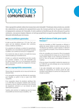 VOUS ÊTES
   COPROPRIÉTAIRE ?

Votre copropriété souhaite réaliser des travaux dans votre immeuble ? L’Anah peut, dans certains cas, accorder
des subventions aux syndicats de copropriétaires pour des travaux portant sur les parties communes
et équipements communs de l’immeuble. Si votre syndicat ne bénéficie pas de cette aide pour les parties
communes, vous pouvez toujours déposer, en tant que propriétaire occupant ou propriétaire bailleur, une
demande individuelle pour vos travaux.

     Les conditions générales                                                Quel niveau d’aide pour quels
                                                                          travaux ?
•	L’aide ne peut être attribuée que si 75 % des “lots” prin-
cipaux sont des résidences principales (hors commerces,                   •	Pour les immeubles en OPAH Copropriété en difficulté, le
bureaux, résidences secondaires...).                                      plafond des travaux réalisés en parties communes est fixé à
•	La subvention est attribuée au syndicat de copropriétaires.             150 000 e HT par bâtiment, auquel s’ajoutent 15 000 e HT
Elle bénéficie ainsi à l’ensemble des copropriétaires occupants           par lot d’habitation principale. Le taux maximal de subvention
ou bailleurs sans conditions de ressources ni engagements.                est de 35 %.

•	Le montant des aides est calculé sur la totalité des travaux            •	Pour les immeubles qui se trouvent en Plan de sauvegarde
subventionnables pour l’ensemble des lots.                                ou sous arrêté/injonction de travaux pris au titre de la lutte
                                                                          contre l’habitat indigne, le taux maximal de subvention est
•	L’aide à un syndicat de copropriétaires peut être cumulée,              de 50 %. Pour ces cas précis, aucun plafond de travaux ne
sous certaines conditions, à une aide individuelle pour                   s’applique.
les mêmes travaux. Dans ce cas, les propriétaires concernés
doivent nécessairement prendre des engagements d’occupa-                  •	Pour les travaux d’accessibilité, le plafond de subvention est
tion ou de location.                                                      de 15 000 e HT par accès aménagé, avec un taux maximal de
                                                                          subvention de 70 %.
     Les copropriétés concernées                                          Si des aides individuelles sont cumulées avec une aide au
                                                                          syndicat de copropriétaires, le montant cumulé des aides
Plusieurs types de copropriétés sont en mesure de formuler une            accordées ne peut dépasser le maximum de l’aide pouvant être
demande d’aide :                                                          octroyée au syndicat.
•	Les copropriétés rencontrant des difficultés très importantes,
pour lesquelles se justifie la mise en place d’une OPAH
Copropriété ;
                                                                                                                                             13
•	Les copropriétés relevant de procédures spécifiques liées
à un arrêté (Plan de sauvegarde, insalubrité, péril, injonction
de travaux au titre du risque de saturnisme ou de la sécurité
des équipements communs) ou à une décision de justice
(administration provisoire).
Toutefois, cette restriction ne s’applique pas pour les travaux
d’accessibilité (voir liste des travaux recevables p. 16).




                                 — Les aides de l’Anah / LE guide / Document d’information non contractuel —
 