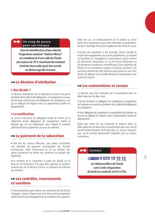 Selon les cas, un remboursement de la totalité ou d’une
             Un coup de p ouce                                             partie de la subvention pourra être demandé au propriétaire.
             p our vo s travaux                                            De plus, l’avantage fiscal pourra également être remis en cause.
        Pour les bénéficiaires d’une aide du
                                                                           •	Quand une subvention a été accordée, l’Anah contrôle le
       Programme national “Habiter Mieux”                                  respect des engagements pris par les propriétaires, qui doivent
       en complément d’une aide de l’Anah,                                 s’y soumettre en s’engageant à communiquer à tout moment
     une avance de 70 % maximum du montant                                 les documents nécessaires. En cas de fausse déclaration ou
       total des deux aides peut être versée                               de manœuvre frauduleuse, le bénéficiaire d’une subvention de
                                                                           l’Anah ou son mandataire s’expose à certaines sanctions. Ces
            au démarrage des travaux.                                      sanctions peuvent être des sanctions pécuniaires ou une inter-
                                                                           diction de déposer une nouvelle demande d’aide pendant une
                                                                           durée de cinq ans.
     La décision d’attribution
                                                                                 Les contestations et recours
  Qui décide ?
La décision d’attribution de la subvention est prise soit par le           La décision peut être contestée par le propriétaire dans un
président de la collectivité délégataire, si le logement se trouve         délai maximum de deux mois.
en territoire concerné par une délégation de compétence, soit              •	Sur les territoires en délégation de compétence, le propriétaire
par le délégué de l’Agence dans le département (préfet de                  doit adresser un courrier au président de la collectivité délégataire
département).                                                              de compétence.
                                                                           •	Hors délégation de compétence, le propriétaire doit adresser un
  La notification
                                                                           courrier au délégué de l’Agence dans le département (préfet de
Le service instructeur (la délégation locale de l’Anah ou la               département).
collectivité locale délégataire de compétence) notifie la
décision qui, en cas d’agrément, vous indique le montant                   Quels que soient les cas concernés et toujours dans un
prévisionnel de la subvention qui vous est réservée.                       délai maximum de deux mois, le propriétaire peut saisir soit le
                                                                           conseil d’administration de l’Anah pour un recours hiérarchi-
                                                                           que, soit le tribunal administratif compétent pour un recours
     Le paiement de la subvention                                          contentieux.

•	Une fois les travaux effectués, vous devez transmettre
une demande de paiement accompagnée des factures
d’entreprises, notes d’honoraires et, le cas échéant, des                                Cont ac t
pièces permettant de vérifier les conditions de location des
logements.                                                                                                                                         15
•	Le montant de la subvention à payer est calculé sur la
                                                                                           N° Indigo   0 820 15 15 15   0 ,15 E T T C / M N


base de ces documents. Il ne peut être supérieur au montant                               Les téléconseillers de l’Anah
annoncé lors de la décision d’octroi. Le paiement est effectué                              sont à votre disposition
par virement.
                                                                                       du lundi au vendredi, de 8 h à 19 h.

   Les contrôles, reversements
et sanctions
•	Tout propriétaire ayant obtenu une subvention de l’Anah doit
s’engager à avertir l’Agence par écrit de la vente du logement
subventionné ou du changement de ses conditions d’occupation.




                                  — Les aides de l’Anah / LE guide / Document d’information non contractuel —
 