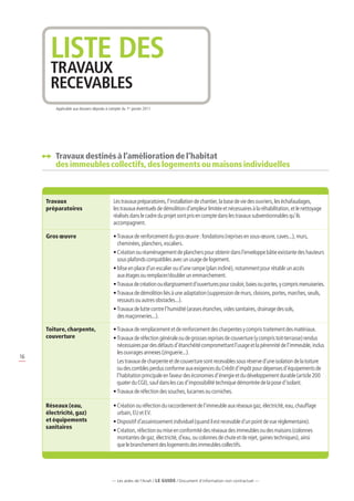 liste des
      travaux
      RECEVABLES
         Applicable aux dossiers déposés à compter du 1er janvier 2011.




         Travaux destinés à l’amélioration de l’habitat
          des immeubles collectifs, des logements ou maisons individuelles



     Travaux                                  Les travaux préparatoires, l’installation de chantier, la base de vie des ouvriers, les échafaudages,
     préparatoires                            les travaux éventuels de démolition d’ampleur limitée et nécessaires à la réhabilitation, et le nettoyage
                                              réalisés dans le cadre du projet sont pris en compte dans les travaux subventionnables qu’ils
                                              accompagnent.

     Gros œuvre                               •  ravaux de renforcement du gros œuvre : fondations (reprises en sous-œuvre, caves...), murs,
                                                T
                                                cheminées, planchers, escaliers.
                                              •  réation ou réaménagement de planchers pour obtenir dans l’enveloppe bâtie existante des hauteurs
                                                C
                                                sous plafonds compatibles avec un usage de logement.
                                              •  ise en place d’un escalier ou d’une rampe (plan incliné), notamment pour rétablir un accès
                                                M
                                                aux étages ou remplacer/doubler un emmarchement.
                                              • Travaux de création ou élargissement d’ouvertures pour couloir, baies ou portes, y compris menuiseries.
                                              •  ravaux de démolition liés à une adaptation (suppression de murs, cloisons, portes, marches, seuils,
                                                T
                                                ressauts ou autres obstacles...).
                                              •  ravaux de lutte contre l’humidité (arases étanches, vides sanitaires, drainage des sols,
                                                T
                                                des maçonneries...).

     Toiture, charpente,                      • Travaux de remplacement et de renforcement des charpentes y compris traitement des matériaux.
     couverture                               •  ravaux de réfection générale ou de grosses reprises de couverture (y compris toit-terrasse) rendus
                                                 T
                                                 nécessaires par des défauts d’étanchéité compromettant l’usage et la pérennité de l’immeuble, inclus
                                                 les ouvrages annexes (zinguerie...).
16
                                                Les travaux de charpente et de couverture sont recevables sous réserve d’une isolation de la toiture
                                                 ou des combles perdus conforme aux exigences du Crédit d’impôt pour dépenses d’équipements de
                                                 l’habitation principale en faveur des économies d’énergie et du développement durable (article 200
                                                 quater du CGI), sauf dans les cas d’impossibilité technique démontrée de la pose d’isolant.
                                              • Travaux de réfection des souches, lucarnes ou corniches.

     Réseaux (eau,                            •  réation ou réfection du raccordement de l’immeuble aux réseaux gaz, électricité, eau, chauffage
                                                C
     électricité, gaz)                          urbain, EU et EV.
     et équipements                           • Dispositif d’assainissement individuel (quand il est recevable d’un point de vue réglementaire).
     sanitaires
                                              •  réation, réfection ou mise en conformité des réseaux des immeubles ou des maisons (colonnes
                                                C
                                                montantes de gaz, électricité, d’eau, ou colonnes de chute et de rejet, gaines techniques), ainsi
                                                que le branchement des logements des immeubles collectifs.




                                             — Les aides de l’Anah / LE guide / Document d’information non contractuel —
 