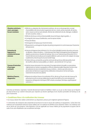 Chemins extérieurs,             • 
                                   Réfection ou adaptation des cheminements extérieurs, de cour ou de passage dans un projet
 cours, passages,                  d’accessibilité ou de restructuration (suppression de murs, murets, portes ou portails, de marches,
 locaux communs                    seuils, ressauts ou de tout autre obstacle, réfection des revêtements de sols, éclairages, installation
                                   de mains courantes, rampes...).
                                 • Réfection des locaux communs (local poubelle, locaux techniques, loge du gardien...).
                                 • Curetage lié à des travaux d’amélioration, avec les reprises induites.
                                 • Travaux de clôture.
                                 • Aménagement de bateaux pour franchir le trottoir.
                                 •  largissement ou aménagement de place de parking (uniquement en cas de travaux pour l’autonomie
                                   É
                                   de la personne).

 Extension de                    •  xtension de logement dans la limite de 14 m² de surface habitable (annexion de parties communes,
                                   E
 logement et                       sur-élévation, création de volume...). Cette limite peut faire l’objet d’aménagement pour les logements
 création de locaux                adaptés aux personnes en situation de handicap. Dans ce cas, l’extension peut être portée à 20 m²,
 annexes                           l’autorité décisionnaire locale pouvant exceptionnellement, après avis de la CLAH, adapter à la marge
                                   ce plafond de surface lorsque la structure du bâti l’exige.
                                 •  réation de locaux annexes liés aux parties communes tels que locaux vélos/poussettes, local
                                   C
                                   de chaufferie collective, local poubelles ou tri sélectif... dans la limite de 14 m² par local.

 Travaux d’entretien             •  euls les travaux nécessaires à la conservation d’ouvrages existants de qualité, sur prescriptions
                                   S
 d’ouvrages                        réglementaires en Secteurs sauvegardés ou ORI sont subventionnables (réparation/remise en état
 existants                         de revêtements de sols, de revêtements muraux, de décors...) dès lors que cette action de
                                   préservation est faite tout en apportant les améliorations nécessaires en termes techniques,
                                   notamment de sécurité et de salubrité.

 Maîtrise d’œuvre,               •  épenses de maîtrise d’œuvre, de coordination SPS et, dès lors qu’ils sont suivis des travaux qu’ils
                                   D
 diagnostics                       préconisent et qu’ils ne sont pas réalisés dans le cadre d’une AMO ou d’un suivi-animation de
                                   programme, de diagnostics techniques (CREP, amiante, acoustique, thermique, ergothérapeute/
                                   autonomie...).




Cette liste est limitative. Cependant, l’autorité décisionnaire locale est habilitée à retenir au cas par cas des travaux qui ne figurent
pas dans la liste et qui s’avèrent nécessaires pour répondre aux besoins spécifiques d’une situation particulière de handicap ou de          19
perte d’autonomie.

  Conditions liées à la réalisation des travaux
•	Les travaux doivent être réalisés conformément aux dispositions prévues par le règlement général de l’Agence.
•	L’intervention des entreprises doit comprendre la fourniture et la mise en œuvre des matériaux et équipements. L’achat direct des
matériaux par le propriétaire exclut les travaux réalisés avec ces matériaux du bénéfice d’une subvention même si ces matériaux sont
mis en œuvre par une entreprise. Cette disposition n’est pas applicable aux travaux réalisés par les propriétaires occupants dans le
cadre d’une auto-réhabilitation avec encadrement technique.




                                 — Les aides de l’Anah / LE guide / Document d’information non contractuel —
 