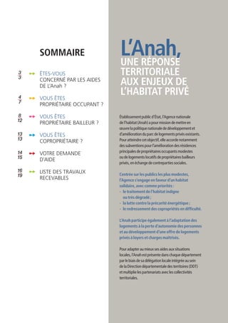 SOMMAIRE                  L’Anah,
                               UNE RÉPONSE
3	
3
     ÊTES-VOUS                 TERRITORIALE
     CONCERNÉ PAR LES AIDES
     DE L’Anah ?
                               AUX ENJEUX DE
4    VOUS ÊTES
                               L’HABITAT PRIVÉ
7
     PROPRIÉTAIRE OCCUPANT ?

 8   VOUS ÊTES                 Établissement public d’État, l’Agence nationale
12
     PROPRIÉTAIRE BAILLEUR ?   de l’habitat (Anah) a pour mission de mettre en
                               œuvre la politique nationale de développement et
13   VOUS ÊTES                 d’amélioration du parc de logements privés existants.
13                             Pour atteindre cet objectif, elle accorde notamment
     copropriétaire ?
                               des subventions pour l’amélioration des résidences
14                             principales de propriétaires occupants modestes
     VOTRE DEMANDE
15   D’AIDE
                               ou de logements locatifs de propriétaires bailleurs
                               privés, en échange de contreparties sociales.
16   LISTE DES TRAVAUX
19                             Centrée sur les publics les plus modestes,
     RECEVABLES                l’Agence s’engage en faveur d’un habitat
                               solidaire, avec comme priorités :
                               -	le traitement de l’habitat indigne
                                  ou très dégradé ;
                               -	la lutte contre la précarité énergétique ;
                               -	le redressement des copropriétés en difficulté.

                               L’Anah participe également à l’adaptation des
                               logements à la perte d’autonomie des personnes
                               et au développement d’une offre de logements
                               privés à loyers et charges maîtrisés.

                               Pour adapter au mieux ses aides aux situations
                               locales, l’Anah est présente dans chaque département
                               par le biais de sa délégation locale intégrée au sein
                               de la Direction départementale des territoires (DDT)
                               et multiplie les partenariats avec les collectivités
                               territoriales.
 