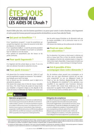 ÊTES-VOUS
     CONCERNÉ PAR
     LES AIDES DE L’Anah ?
Avant d’aller plus loin, voici les bonnes questions à se poser pour savoir si votre situation, votre logement
et votre projet de travaux peuvent vous permettre de bénéficier ou non d’une aide de l’Anah.

       Qui peut en bénéficier (1) ?                                                                   bien les petits travaux d’entretien ou de décoration seuls que
                                                                                                      les travaux assimilables à de la construction neuve ou à de
•	Les “propriétaires occupants”, à savoir les propriétaires qui                                       l’agrandissement.
occupent leur logement. Leur niveau de ressources ne doit alors                                       •	Ils doivent être réalisés par des professionnels du bâtiment.
pas dépasser un certain plafond.
•	Les “propriétaires bailleurs”, à savoir les personnes possédant                                       Peut-on vous refuser
un ou plusieurs biens immobiliers et qui louent ou souhaitent
louer en réalisant ou non des travaux.                                                                une subvention ?
•	Les syndicats de copropriétaires pour des travaux sur les
parties communes.                                                                                     Oui, la subvention n’est jamais un droit acquis. La décision est
                                                                                                      prise au niveau local. Pour ce faire, les priorités nationales(2)
       Pour quels logements ?                                                                         sont adaptées en fonction des contextes propres à chaque ter-
                                                                                                      ritoire et des moyens disponibles. Chaque projet est étudié sous
                                                                                                      ses différents aspects : social, technique et montage financier.
•	Le logement doit être achevé depuis au moins 15 ans à la
date où la décision d’accorder la subvention est prise.
                                                                                                         Est-il possible d’être
       Pour quels travaux ?                                                                           accompagné dans votre démarche ?
•	Ils doivent être d’un montant minimum de 1 500 e HT, sauf                                           Oui, de nombreux acteurs peuvent vous accompagner sur le
pour les propriétaires occupants aux ressources “très modestes”,                                      terrain, que vous soyez directement concerné par une opé-
pour lesquels aucun seuil n’est exigé.                                                                ration programmée ou non. Les délégations locales de
•	Ils ne doivent pas être commencés avant le dépôt de la                                              l’Anah au sein des Directions départementales des territoi-
demande de subvention.                                                                                res, les délégataires de compétence et les opérateurs vous
•	Ils doivent être compris dans la liste des travaux recevables                                       conseillent et vous apportent toute l’assistance nécessaire.
(voir liste p. 16). L’Anah finance des projets de travaux lourds                                      Pour connaître votre contact local, rendez-vous sur le site
pour réhabiliter un logement indigne ou très dégradé et des                                           www.anah.fr ou appelez l’Anah au 0820 15 15 15 (N° Indigo
projets de travaux d’amélioration de l’habitat. Ceci exclut aussi                                     0,15 e ttc/min) du lundi au vendredi, de 8 h à 19 h.


                      exiqu e…                                                                                                                                                                       3
      Opération programmée                                                                           Délégation de compétence
      Une opération programmée est un contrat entre une collectivité locale,                         Les crédits de l’Anah peuvent être délégués soit aux Établissements
      l’État et l’Anah qui permet de traiter les difficultés d’un territoire en                      publics de coopération intercommunale (communautés urbaines,
      matière d’habitat. Comment ? En incitant les propriétaires occupants                           communautés d’agglomération, communautés de communes), soit aux
      et/ou bailleurs à effectuer des travaux. Ces programmes sont d’une                             conseils généraux. On parle alors de délégation de compétence. Dans
      durée de cinq ans maximum. Il existe plusieurs types d’opérations                              un secteur en délégation de compétence, c’est le président de l’EPCI
      programmées : les OPAH de droit commun, les OPAH de renouvellement                             ou du conseil général qui attribue les aides de l’Anah. La collectivité
      urbain (OPAH-RU), les OPAH de revitalisation rurale (OPAH-RR), les                             délégataire peut aussi décider de moduler les aides. En dehors des
      OPAH Copropriétés et les Programmes d’intérêt général (PIG).                                   secteurs en délégation de compétence, c’est le préfet, représentant de
                                                                                                     l’État et délégué de l’Anah dans le département, qui attribue les aides.


(1)  titre exceptionnel peuvent également bénéficier des aides de l’Anah : les personnes assurant la charge effective des travaux dans des logements occupés par leurs ascendants ou descen-
    À
    dants ou ceux de leur conjoint ; les communes pour des travaux d’office de sortie d’insalubrité ou de péril ; les locataires qui souhaitent réaliser des travaux de mise aux normes de décence
    de leur logement ou en améliorer l’accessibilité ou l’adapter au handicap ; les organismes agréés ; les organismes HLM dans certains cas.
(2) Le traitement de l’habitat indigne ou très dégradé, la lutte contre la précarité énergétique, le redressement des copropriétés en difficulté. L’Anah participe également à l’adaptation
    
    des logements à la perte d’autonomie des personnes et au développement d’une offre de logements privés à loyers et charges maîtrisés.

                                               — Les aides de l’Anah / LE guide / Document d’information non contractuel —
 
