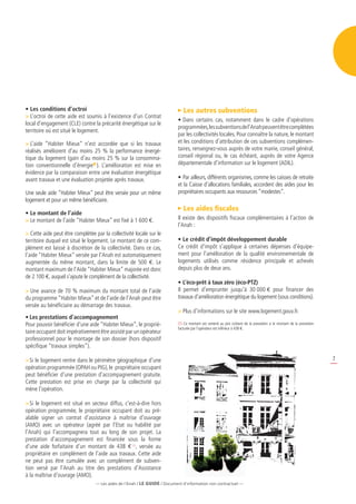 • Les conditions d’octroi                                                     Les autres subventions
 L’octroi de cette aide est soumis à l’existence d’un Contrat
                                                                           • Dans certains cas, notamment dans le cadre d’opérations
local d’engagement (CLE) contre la précarité énergétique sur le
                                                                           programmées, les subventions de l’Anah peuvent être complétées
territoire où est situé le logement.
                                                                           par les collectivités locales. Pour connaître la nature, le montant
 L’aide “Habiter Mieux” n’est accordée que si les travaux                 et les conditions d’attribution de ces subventions complémen-
réalisés améliorent d’au moins 25 % la performance énergé-                 taires, renseignez-vous auprès de votre mairie, conseil général,
tique du logement (gain d’au moins 25 % sur la consomma-                   conseil régional ou, le cas échéant, auprès de votre Agence
tion conventionnelle d’énergie ). L’amélioration est mise en               départementale d’information sur le logement (ADIL).
évidence par la comparaison entre une évaluation énergétique
avant travaux et une évaluation projetée après travaux.                    • Par ailleurs, différents organismes, comme les caisses de retraite
                                                                           et la Caisse d’allocations familiales, accordent des aides pour les
Une seule aide “Habiter Mieux” peut être versée pour un même               propriétaires occupants aux ressources “modestes”.
logement et pour un même bénéficiaire.
                                                                              Les aides fiscales
• Le montant de l’aide
 Le montant de l’aide “Habiter Mieux” est fixé à 1 600 e.                 Il existe des dispositifs fiscaux complémentaires à l’action de
                                                                           l’Anah :
 Cette aide peut être complétée par la collectivité locale sur le
territoire duquel est situé le logement. Le montant de ce com-             • Le crédit d’impôt développement durable
plément est laissé à discrétion de la collectivité. Dans ce cas,           Ce crédit d’impôt s’applique à certaines dépenses d’équipe-
l’aide “Habiter Mieux” versée par l’Anah est automatiquement               ment pour l’amélioration de la qualité environnementale de
augmentée du même montant, dans la limite de 500 e. Le                     logements utilisés comme résidence principale et achevés
montant maximum de l’Aide “Habiter Mieux” majorée est donc                 depuis plus de deux ans.
de 2 100 e, auquel s’ajoute le complément de la collectivité.
                                                                           • L’éco-prêt à taux zéro (éco-PTZ)
 Une avance de 70 % maximum du montant total de l’aide                    Il permet d’emprunter jusqu’à 30 000 e pour financer des
du programme “Habiter Mieux” et de l’aide de l’Anah peut être              travaux d’amélioration énergétique du logement (sous conditions).
versée au bénéficiaire au démarrage des travaux.
                                                                            Plus d’informations sur le site www.logement.gouv.fr.
• Les prestations d’accompagnement
Pour pouvoir bénéficier d’une aide “Habiter Mieux”, le proprié-            (1) Ce montant est ramené au prix coûtant de la prestation si le montant de la prestation
                                                                           facturée par l’opérateur est inférieur à 438 e.
taire occupant doit impérativement être assisté par un opérateur
professionnel pour le montage de son dossier (hors dispositif
spécifique “travaux simples”).

 Si le logement rentre dans le périmètre géographique d’une                                                                                                           7
opération programmée (OPAH ou PIG), le propriétaire occupant
peut bénéficier d’une prestation d’accompagnement gratuite.
Cette prestation est prise en charge par la collectivité qui
mène l’opération.

 Si le logement est situé en secteur diffus, c’est-à-dire hors
opération programmée, le propriétaire occupant doit au pré-
alable signer un contrat d’assistance à maîtrise d’ouvrage
(AMO) avec un opérateur (agréé par l’Etat ou habilité par
l’Anah) qui l’accompagnera tout au long de son projet. La
prestation d’accompagnement est financée sous la forme
d’une aide forfaitaire d’un montant de 438  (1), versée au
propriétaire en complément de l’aide aux travaux. Cette aide
ne peut pas être cumulée avec un complément de subven-
tion versé par l’Anah au titre des prestations d’Assistance
à la maîtrise d’ouvrage (AMO).
                                  — Les aides de l’Anah / LE guidE / Document d’information non contractuel —
 