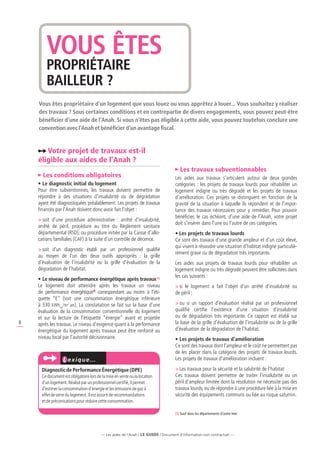 VOUS ÊTES
        PROPRIÉTAIRE
        bailleur ?
    Vous êtes propriétaire d’un logement que vous louez ou vous apprêtez à louer... Vous souhaitez y réaliser
    des travaux ? Sous certaines conditions et en contrepartie de divers engagements, vous pouvez peut-être
    bénéficier d’une aide de l’Anah. Si vous n’êtes pas éligible à cette aide, vous pouvez toutefois conclure une
    convention avec l’Anah et bénéficier d’un avantage fiscal.


       Votre projet de travaux est-il
    éligible aux aides de l’Anah ?
                                                                                    Les travaux subventionnables
      Les conditions obligatoires                                                Les aides aux travaux s’articulent autour de deux grandes
    •	Le diagnostic initial du logement                                          catégories : les projets de travaux lourds pour réhabiliter un
    Pour être subventionnés, les travaux doivent permettre de                    logement indigne ou très dégradé et les projets de travaux
    répondre à des situations d’insalubrité ou de dégradation                    d’amélioration. Ces projets se distinguent en fonction de la
    ayant été diagnostiquées préalablement. Les projets de travaux               gravité de la situation à laquelle ils répondent et de l’impor-
    financés par l’Anah doivent donc avoir fait l’objet :                        tance des travaux nécessaires pour y remédier. Pour pouvoir
                                                                                 bénéficier, le cas échéant, d’une aide de l’Anah, votre projet
    	 d’une procédure administrative : arrêté d’insalubrité,
      soit
                                                                                 doit s’insérer dans l’une ou l’autre de ces catégories.
    arrêté de péril, procédure au titre du Règlement sanitaire
    départemental (RSD), ou procédure initiée par la Caisse d’allo-              • Les projets de travaux lourds
    cations familiales (CAF) à la suite d’un contrôle de décence.                Ce sont des travaux d’une grande ampleur et d’un coût élevé,
                                                                                 qui visent à résoudre une situation d’habitat indigne particuliè-
    	soit d’un diagnostic établi par un professionnel qualifié
                                                                                 rement grave ou de dégradation très importante.
    au moyen de l’un des deux outils appropriés : la grille
    d’évaluation de l’insalubrité ou la grille d’évaluation de la                Les aides aux projets de travaux lourds pour réhabiliter un
    dégradation de l’habitat.                                                    logement indigne ou très dégradé peuvent être sollicitées dans
                                                                                 les cas suivants :
    •	Le niveau de performance énergétique après travaux (1)
    Le logement doit atteindre après les travaux un niveau                       	si le logement a fait l’objet d’un arrêté d’insalubrité ou
    de performance énergétique correspondant au moins à l’éti-                   de péril ;
    quette “E” (soit une consommation énergétique inférieure
    à 330 kWhep /m2.an). La constatation se fait sur la base d’une               	ou si un rapport d’évaluation réalisé par un professionnel
    évaluation de la consommation conventionnelle du logement                    qualifié certifie l’existence d’une situation d’insalubrité
    et sur la lecture de l’étiquette “énergie” avant et projetée                 ou de dégradation très importante. Ce rapport est établi sur
8   après les travaux. Le niveau d’exigence quant à la performance               la base de la grille d’évaluation de l’insalubrité ou de la grille
    énergétique du logement après travaux peut être renforcé au                  d’évaluation de la dégradation de l’habitat.
    niveau local par l’autorité décisionnaire.                                   •	Les projets de travaux d’amélioration
                                                                                 Ce sont des travaux dont l’ampleur et le coût ne permettent pas
                                                                                 de les placer dans la catégorie des projets de travaux lourds.
                    exiqu e…                                                     Les projets de travaux d’amélioration incluent :

     Diagnostic de Performance Énergétique (DPE)                                 	Les travaux pour la sécurité et la salubrité de l’habitat
     Ce document est obligatoire lors de la mise en vente ou la location         Ces travaux doivent permettre de traiter l’insalubrité ou un
     d’un logement. Réalisé par un professionnel certifié, il permet             péril d’ampleur limitée dont la résolution ne nécessite pas des
     d’estimer la consommation d’énergie et les émissions de gaz à               travaux lourds, ou de répondre à une procédure liée à la mise en
     effet de serre du logement. Il est assorti de recommandations               sécurité des équipements communs ou liée au risque saturnin.
     et de préconisations pour réduire cette consommation.

                                                                                 (1) Sauf dans les départements d’outre-mer.




                                        — Les aides de l’Anah / LE guide / Document d’information non contractuel —
 