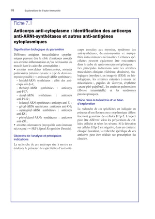 98	 Exploration de l'auto-immunité
Fiche 7.1
Anticorps anti-cytoplasme : identification des anticorps
anti-ARNt-synthétases et autres anti-antigènes
cytoplasmiques
Signification biologique du paramètre
Différents antigènes intracellulaires cytoplas-
miques peuvent être la cible d'anticorps associés
aux atteintes inflammatoires et/ou nécrosantes du
muscle dans le cadre des connectivites :
•	atteintes musculaires inflammatoires, atteintes
pulmonaires (atteinte cutanée à type de dermato-
myosite possible) → aminoacyl-ARNt synthétases :
–	histidyl-ARNt synthétases : cible des anti-
corps anti-Jo1 ;
–	thréonyl-ARNt synthétases : anticorps
anti-PL7 ;
–	alanyl-ARNt synthétases : anticorps
anti-PL12 ;
–	 isoleucyl-ARNt synthétases : anticorps anti-EJ ;
–	 glycyl-ARNt synthétases : anticorps anti-OJ ;
–	asparaginyl-ARNt synthétases : anticorps
anti-KS ;
–	phénylalanyl-ARNt synthétases : anticorps
anti-ZO ;
•	atteintes nécrosantes (myopathie auto-immune
nécrosante) → SRP (Signal Recognition Particle).
Objectifs de l'analyse et principales
indications
La recherche de ces anticorps vise à mettre en
évidence la présence des spécificités d'autoanti-
corps associées aux myosites, syndrome des
anti-­synthétases, dermatomyosites et myopa-
thies auto-immunes nécrosantes. Certaines spé-
cificités peuvent également être rencontrées
dans le cadre de syndromes paranéoplasiques.
Les principales indications sont les atteintes
musculaires cliniques (faiblesse, douleurs), bio-
logiques (myolyse), en imagerie (IRM) ou his-
tologiques, les atteintes cutanées (« mains de
mécaniciens », papules de Gottron, érythème
cutané péri-palpébral), les atteintes pulmonaires
(fibrose interstitielle) et les syndromes
paranéoplasiques.
Place dans la hiérarchie d'un bilan
d'exploration
La recherche de ces spécificités est indiquée en
présence d'une fluorescence cytoplasmique diffuse
finement granulaire des cellules HEp-2. L'aspect
peut être différent selon les préparations de cel-
lules utilisées et selon les sérums. Si la détection
sur cellules HEp-2 est négative, dans un contexte
clinique évocateur, la recherche spécifique de ces
anticorps peut être réalisée sur prescription du
clinicien.
 