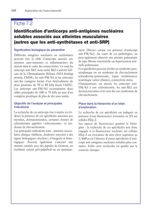 100	 Exploration de l'auto-immunité
Fiche 7.2
Identification d'anticorps anti-antigènes nucléaires
solubles associés aux atteintes musculaires
(autres que les anti-synthétases et anti-SRP)
Signification biologique du paramètre
Différents antigènes nucléaires ou nucléolaires
peuvent être la cible d'anticorps associés aux
atteintes auto-immunes et inflammatoires du
muscle dans le cadre des connectivites. Ce sont les
anticorps anti-Mi2 (sous-unité Mi2 à activité héli-
case de la Chromodomain Helicase DNA binding
protein, CHD4), les anti-PM/Scl et les anticorps
anti-Ku (antigène formé d'un hétérodimère de
deux protéines de 70 et 80 kDa fixant l'ADN).
Les anticorps anti-PM/Scl reconnaissent deux
cibles principales de 100 et 75 kDa au sein d'un
complexe protéique de plus de dix sous-unités.
Objectifs de l'analyse et principales
indications
La recherche de ces anticorps vise à mettre en évi-
dence la présence de ces spécificités associées aux
myosites, dermatomyosites, certaines formes de
sclérodermies appelées « scléromyosite » et syn-
drome de chevauchement.
Les principales indications sont : atteintes muscu-
laires clinique (faiblesse, douleurs) associées à des
signes biologiques (myolyse), d'imagerie et histo-
logiques. Peuvent également s'associer une
atteinte cutanée avec des papules de Gottron, un
érythème cutané péri-palpébral ou un épaississe-
ment (fibrose) cutané (en présence d'anticorps
anti-PM/Scl). Au cours de ces pathologies, on
peut également observer une atteinte pulmonaire
de type fibrose interstitielle ou hypertension arté-
rielle pulmonaire.
Ces spécificités peuvent révéler un syndrome para-
néoplasique ou un syndrome de chevauchement
sclérodermie-polymyosite, lupus érythémateux
systémique (selon ethnies), connectivite mixte.
Classiquement, on associe les anticorps anti-
PM/Scl à une scléromyosite, les anti-Mi2 aux
dermatomyosites et les anti-Ku aux syndromes de
chevauchement.
Place dans la hiérarchie d'un bilan
d'exploration
La recherche de ces spécificités est indiquée en
présence d'une fluorescence évocatrice en IFI sur
cellules HEp-2.
Les aspects de fluorescence guident le biolo-
giste : la recherche de ces spécificités sera donc
engagée si la fluorescence nucléaire sur cellules
HEp-2 est évocatrice de titre élevé supérieur au
1/640 et en l'absence d'autres spécificités d'anti-
corps anti-antigènes nucléaires solubles plus cou-
rantes. Enfin cette recherche est guidée par le
contexte clinique.
 