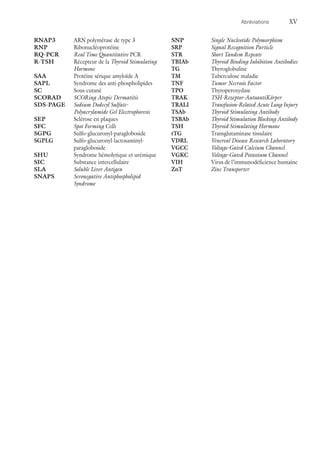 Abréviations	XV
RNAP3	 ARN polymérase de type 3
RNP	Ribonucléoprotéine
RQ-PCR	 Real Time Quantitative PCR
R-TSH	Récepteur de la Thyroid Stimulating
Hormone
SAA	 Protéine sérique amyloïde A
SAPL	 Syndrome des anti-phospholipides
SC	Sous-cutané
SCORAD	 SCORing Atopic Dermatitis
SDS-PAGE	 Sodium Dodecyl Sulfate-
Polyacrylamide Gel Electrophoresis
SEP	 Sclérose en plaques
SFC	 Spot Forming Cells
SGPG	Sulfo-glucuronyl-paragloboside
SGPLG	Sulfo-glucuronyl-lactosaminyl-
paragloboside
SHU	 Syndrome hémolytique et urémique
SIC	 Substance intercellulaire
SLA	 Soluble Liver Antigen
SNAPS	 Seronegative Antiphospholipid
Syndrome
SNP	 Single Nucleotide Polymorphism
SRP	 Signal Recognition Particle
STR	 Short Tandem Repeats
TBIAb	 Thyroid Binding Inhibition Antibodies
TG	Thyroglobuline
TM	 Tuberculose maladie
TNF	 Tumor Necrosis Factor
TPO	Thyroperoxydase
TRAK	 TSH-Rezeptor-AutoantiKörper
TRALI	 Transfusion-Related Acute Lung Injury
TSAb	 Thyroid Stimulating Antibody
TSBAb	 Thyroid Stimulation Blocking Antibody
TSH	 Thyroid Stimulating Hormone
tTG	 Transglutaminase tissulaire
VDRL	 Venereal Disease Research Laboratory
VGCC	 Voltage-Gated Calcium Channel
VGKC	 Voltage-Gated Potassium Channel
VIH	 Virus de l’immunodéficience humaine
ZnT	 Zinc Transporter
 