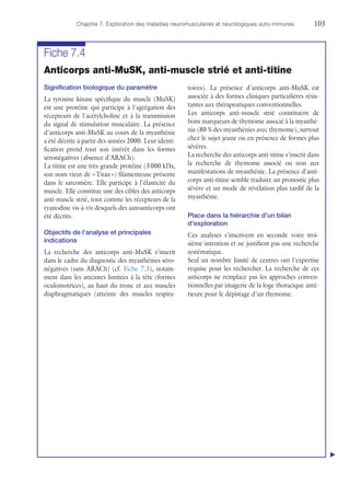 Chapitre 7. Exploration des maladies neuromusculaires et neurologiques auto-immunes	103
Fiche 7.4
Anticorps anti-MuSK, anti-muscle strié et anti-titine
Signification biologique du paramètre
La tyrosine kinase spécifique du muscle (MuSK)
est une protéine qui participe à l'agrégation des
récepteurs de l'acétylcholine et à la transmission
du signal de stimulation musculaire. La présence
d'anticorps anti-MuSK au cours de la myasthénie
a été décrite à partir des années 2000. Leur identi-
fication prend tout son intérêt dans les formes
séronégatives (absence d'ARACh).
La titine est une très grande protéine (3 000 kDa,
son nom vient de « Titan ») filamenteuse présente
dans le sarcomère. Elle participe à l'élasticité du
muscle. Elle constitue une des cibles des anticorps
anti-muscle strié, tout comme les récepteurs de la
ryanodine vis-à-vis desquels des autoanticorps ont
été décrits.
Objectifs de l'analyse et principales
indications
La recherche des anticorps anti-MuSK s'inscrit
dans le cadre du diagnostic des myasthénies séro-
négatives (sans ARACh) (cf. Fiche 7.3), notam-
ment dans les atteintes limitées à la tête (formes
oculomotrices), au haut du tronc et aux muscles
diaphragmatiques (atteinte des muscles respira-
toires). La présence d'anticorps anti-MuSK est
associée à des formes cliniques particulières résis-
tantes aux thérapeutiques conventionnelles.
Les anticorps anti-muscle strié constituent de
bons marqueurs de thymome associé à la myasthé-
nie (80 % des myasthénies avec thymome), surtout
chez le sujet jeune ou en présence de formes plus
sévères.
La recherche des anticorps anti-titine s'inscrit dans
la recherche de thymome associé ou non aux
manifestations de myasthénie. La présence d'anti-
corps anti-titine semble traduire un pronostic plus
sévère et un mode de révélation plus tardif de la
myasthénie.
Place dans la hiérarchie d'un bilan
d'exploration
Ces analyses s'inscrivent en seconde voire troi-
sième intention et ne justifient pas une recherche
systématique.
Seul un nombre limité de centres ont l'expertise
requise pour les rechercher. La recherche de ces
anticorps ne remplace pas les approches conven-
tionnelles par imagerie de la loge thoracique anté-
rieure pour le dépistage d'un thymome.
▲
 
