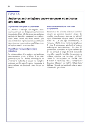 106	 Exploration de l'auto-immunité
Fiche 7.5
Anticorps anti-antigènes onco-neuronaux et anticorps
anti-NMDARr
Signification biologique du paramètre
La présence d'anticorps anti-antigènes onco-­
neuronaux traduit une dérégulation de la réponse
immunitaire dirigée à la fois contre des antigènes
exprimés par des cellules tumorales (cancer pulmo-
naire à petites cellules, sein, ovaire, testicule…) et
ceux normalement exprimés au sein de constituants
des systèmes nerveux central ou périphérique, voire
de la plaque motrice neuromusculaire.
Objectifs de l'analyse et principales
indications
La mise en évidence d'un anticorps anti-antigènes
onco-neuronaux permet d'affirmer le caractère
paranéoplasique du trouble neurologique et
d'orienter la recherche du cancer, par exemple :
anticorps anti-Hu dans le cancer pulmonaire à
petites cellules, anti-Yo dans le cancer du sein ou
ovarien.
Place dans la hiérarchie d'un bilan
d'exploration
La recherche des anticorps anti-onco-neuronaux
s'inscrit en première intention devant des
troubles neurologiques centraux ou périphé-
riques d'installation subaiguë associés à des ano-
malies du LCR (de type inflammatoire), de
l'imagerie (IRM) et/ou électromyographiques.
Il existe de nombreuses spécificités d'anticorps
anti-antigènes onco-neuronaux. Les plus fré-
quentes sont recherchées de façon combinée par
IFI sur cervelet de singe. Un test immunodot
peut aider à identifier les cibles. Ces approches ne
révèlent toutefois pas certaines spécificités
comme les anti-récepteurs du NMDA (acide
N-méthyl-D-aspartique), VGKC (Voltage-Gated
Potassium Channels) ou VGCC (Voltage-Gated
Calcium Channel) qui justifient la mise en œuvre
de méthodes spécialisées.
 