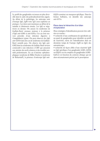 Chapitre 7. Exploration des maladies neuromusculaires et neurologiques auto-immunes	111
Le profil des gangliosides reconnus est plus diver-
sifié dans le cadre des polyradiculonévrites aiguës.
Au début de la pathologie, les anticorps sont
d'isotype IgG, IgM voire IgA (non explorées en
pratique). Les titres sont maximaux au début de la
maladie et diminuent ensuite. Les IgG se néga-
tivent en dernier. On associe les syndromes de
Guillain-Barré axonaux moteurs à la présence
d'IgG anti-GM1 et anti-GD1a. Ces cas sont sou-
vent précédés d'une infection digestive à
Campylobacter jejuni. On peut observer des IgG
anti-GD1b dans des cas de syndromes de Guillain-
Barré sensitifs purs. On observe des IgG anti-
GM2 dans les syndromes de Guillain-Barré sévères
consécutifs à une infection à CMV qui associent
une atteinte des nerfs crâniens et des troubles sen-
sitifs prédominants. En cas d'atteinte ophtalmo-
plégique (syndrome de Miller-Fischer et syndrome
de Bickerstaff), la présence d'anticorps IgG anti-
GQ1b constitue un marqueur spécifique. Dans les
formes bulbaires, on identifie des anticorps
anti-GT1a.
Place dans la hiérarchie d'un bilan
d'exploration
Deux stratégies d'identification peuvent être utili-
sées en routine :
•	recherche d'une combinaison de spécificités sur
un panel de gangliosides pour identifier un profil
de réactivités, suivie de l'identification dans un
deuxième temps de l'isotype (IgM ou IgG) des
autoanticorps ;
•	recherche de façon ciblée d'une réactivité IgM
ou IgG spécifique d'un ganglioside (GM1, GD1b
ou GQ1b) ou un complexe de gangliosides (GM1-
GalCer) en fonction du contexte clinique qui est
alors nécessairement précisé par le prescripteur.
▲
 