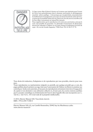 Ce logo a pour objet d'alerter le lecteur sur la menace que représente pour l'avenir
de l'écrit, tout particulièrement dans le domaine universitaire, le développement
massif du « photo-copillage ». Cette pratique qui s'est généralisée, notamment dans
les établissements d'enseignement, provoque une baisse brutale des achats de livres,
au point que la possibilité même pour les auteurs de créer des œuvres nouvelles et de
les faire éditer correctement est aujourd'hui menacée.
Nous rappelons donc que la reproduction et la vente sans autorisation, ainsi que le
recel, sont passibles de poursuites. Les demandes d'autorisation de photocopier
doivent être adressées à l'éditeur ou au Centre français d'exploitation du droit de
copie : 20, rue des Grands-Augustins, 75006 Paris. Tél. 01 44 07 47 70.
Tous droits de traduction, d'adaptation et de reproduction par tous procédés, réservés pour tous
pays.
Toute reproduction ou représentation intégrale ou partielle, par quelque procédé que ce soit, des
pages publiées dans le présent ouvrage, faite sans l'autorisation de l'éditeur est illicite et constitue une
contrefaçon. Seules sont autorisées, d'une part, les reproductions strictement réservées à l'usage privé
du copiste et non destinées à une utilisation collective et, d'autre part, les courtes citations justifiées
par le caractère scientifique ou d'information de l'œuvre dans laquelle elles sont incorporées (art. L.
122-4, L. 122-5 et L. 335-2 du Code de la propriété intellectuelle).
Ó 2011, Elsevier Masson SAS. Tous droits réservés
ISBN : 978-2-294-71588-4
Elsevier Masson SAS, 62, rue Camille-Desmoulins, 92442 Issy-les-Moulineaux cedex
www.elsevier-masson.fr
 