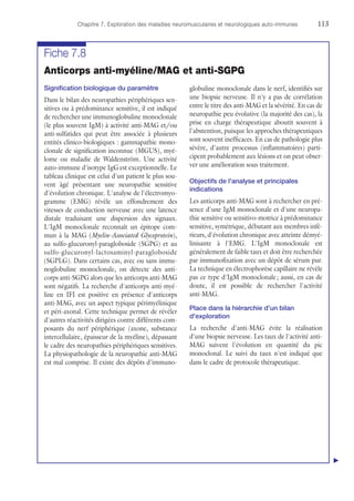 Chapitre 7. Exploration des maladies neuromusculaires et neurologiques auto-immunes	113
Fiche 7.8
Anticorps anti-myéline/MAG et anti-SGPG
Signification biologique du paramètre
Dans le bilan des neuropathies périphériques sen-
sitives ou à prédominance sensitive, il est indiqué
de rechercher une immunoglobuline monoclonale
(le plus souvent IgM) à activité anti-MAG et/ou
anti-sulfatides qui peut être associée à plusieurs
entités clinico-biologiques : gammapathie mono-
clonale de signification inconnue (MGUS), myé-
lome ou maladie de Waldenström. Une activité
auto-immune d'isotype IgG est exceptionnelle. Le
tableau clinique est celui d'un patient le plus sou-
vent âgé présentant une neuropathie sensitive
d'évolution chronique. L'analyse de l'électromyo-
gramme (EMG) révèle un effondrement des
vitesses de conduction nerveuse avec une latence
distale traduisant une dispersion des signaux.
L'IgM monoclonale reconnaît un épitope com-
mun à la MAG (Myelin-Associated Glycoprotein),
au sulfo-glucuronyl-paragloboside (SGPG) et au
sulfo-glucuronyl-lactosaminyl-paragloboside
(SGPLG). Dans certains cas, avec ou sans immu-
noglobuline monoclonale, on détecte des anti-
corps anti-SGPG alors que les anticorps anti-MAG
sont négatifs. La recherche d'anticorps anti-myé-
line en IFI est positive en présence d'anticorps
anti-MAG, avec un aspect typique périmyélinique
et péri-axonal. Cette technique permet de révéler
d'autres réactivités dirigées contre différents com-
posants du nerf périphérique (axone, substance
intercellulaire, épaisseur de la myéline), dépassant
le cadre des neuropathies périphériques sensitives.
La physiopathologie de la neuropathie anti-MAG
est mal comprise. Il existe des dépôts d'immuno-
globuline monoclonale dans le nerf, identifiés sur
une biopsie nerveuse. Il n'y a pas de corrélation
entre le titre des anti-MAG et la sévérité. En cas de
neuropathie peu évolutive (la majorité des cas), la
prise en charge thérapeutique aboutit souvent à
l'abstention, puisque les approches thérapeutiques
sont souvent inefficaces. En cas de pathologie plus
sévère, d'autre processus (inflammatoires) parti-
cipent probablement aux lésions et on peut obser-
ver une amélioration sous traitement.
Objectifs de l'analyse et principales
indications
Les anticorps anti-MAG sont à rechercher en pré-
sence d'une IgM monoclonale et d'une neuropa-
thie sensitive ou sensitivo-motrice à prédominance
sensitive, symétrique, débutant aux membres infé-
rieurs, d'évolution chronique avec atteinte démyé-
linisante à l'EMG. L'IgM monoclonale est
généralement de faible taux et doit être recherchée
par immunofixation avec un dépôt de sérum pur.
La technique en électrophorèse capillaire ne révèle
pas ce type d'IgM monoclonale ; aussi, en cas de
doute, il est possible de rechercher l'activité
anti-MAG.
Place dans la hiérarchie d'un bilan
d'exploration
La recherche d'anti-MAG évite la réalisation
d'une biopsie nerveuse. Les taux de l'activité anti-
MAG suivent l'évolution en quantité du pic
monoclonal. Le suivi du taux n'est indiqué que
dans le cadre de protocole thérapeutique.
▲
 