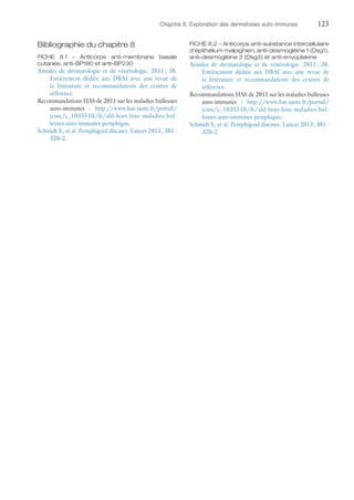 Chapitre 8. Exploration des dermatoses auto-immunes	123
Bibliographie du chapitre 8
FICHE 8.1 – Anticorps anti-membrane basale
­cutanée, anti-BP180 et anti-BP230
Annales de dermatologie et de vénérologie. 2011 ; 38.
Entièrement dédiée aux DBAI avec une revue de
la littérature et recommandations des centres de
référence.
Recommandations HAS de 2011 sur les maladies bulleuses
auto-immunes : http://www.has-sante.fr/portail/
jcms/c_1035510/fr/ald-hors-liste-maladies-bul-
leuses-auto-immunes-pemphigus.
Schmidt E, et al. Pemphigoid diseases. Lancet 2013 ; 381 :
320–2.
FICHE 8.2 – Anticorps anti-substance inter­cellulaire
d'épithélium malpighien, anti-­desmogléine 1 (Dsg1),
anti-desmogléine 3 (Dsg3) et anti-­envoplakine
Annales de dermatologie et de vénérologie. 2011 ; 38.
Entièrement dédiée aux DBAI avec une revue de
la littérature et recommandations des centres de
référence.
Recommandations HAS de 2011 sur les maladies bulleuses
auto-immunes : http://www.has-sante.fr/portail/
jcms/c_1035510/fr/ald-hors-liste-maladies-bul-
leuses-auto-immunes-pemphigus.
Schmidt E, et al. Pemphigoid diseases. Lancet 2013 ; 381 :
320–2.
 