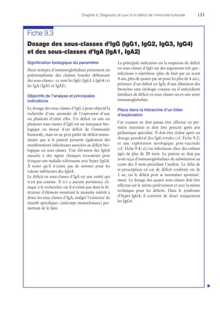 Chapitre 9. Diagnostic et suivi d'un déficit de l'immunité humorale	133
Fiche 9.3
Dosage des sous-classes d'IgG (IgG1, IgG2, IgG3, IgG4)
et des sous-classes d'IgA (IgA1, IgA2)
Signification biologique du paramètre
Deux isotypes d'immunoglobulines présentent un
polymorphisme des chaînes lourdes définissant
des sous-classes : ce sont les IgG (IgG1 à IgG4) et
les IgA (IgA1 et IgA2).
Objectifs de l'analyse et principales
indications
Le dosage des sous-classes d'IgG a pour objectif la
recherche d'une anomalie de l'expression d'une
ou plusieurs d'entre elles. Un déficit en une ou
plusieurs sous-classes d'IgG est un marqueur bio-
logique en faveur d'un déficit de l'immunité
humorale, mais on ne peut parler de déficit immu-
nitaire que si le patient présente également des
manifestations infectieuses associées au déficit bio-
logique en sous-classes. Une élévation des IgG4
associée à des signes cliniques évocateurs peut
évoquer une maladie sclérosante avec hyper-IgG4.
À noter qu'il n'existe pas de normes pour les
valeurs inférieures des IgG4.
Le déficit en sous-classes d'IgA est une entité qui
n'est pas connue. Il n'y a aucune pertinence cli-
nique à le rechercher car il n'existe pas dans la lit-
térature d'élément montrant le moindre intérêt à
doser les sous-classes d'IgA, malgré l'existence de
réactifs spécifiques (anticorps monoclonaux) per-
mettant de le faire.
La principale indication est la suspicion de déficit
en sous-classes d'IgG sur des arguments tels que :
infections à répétition (plus de huit par an avant
4 ans, plus de quatre par an pour les plus de 4 ans),
présence d'un déficit en IgA, d'une dilatation des
bronches sans étiologie connue ou d'antécédents
familiaux de déficit en sous-classes ou en une autre
immunoglobuline.
Place dans la hiérarchie d'un bilan
d'exploration
Cet examen ne doit jamais être effectué en pre-
mière intention et doit être prescrit après avis
pédiatrique spécialisé. Il doit être réalisé après un
dosage pondéral des IgG totales (cf. Fiche 9.2)
et une exploration sérologique post-vaccinale
(cf. Fiche 9.4) et/ou infectieuse chez des enfants
âgés de plus de 20 mois. Le patient ne doit pas
avoir reçu d'immunoglobulines de substitution au
cours des 3 mois précédant l'analyse. Le délai de
re-prescription en cas de déficit confirmé est de
1 an, car le déficit peut se normaliser spontané-
ment. Le dosage des quatre sous-classes doit être
effectué sur le même prélèvement et avec la même
technique pour les déficits. Dans le syndrome
d'hyper-IgG4, il convient de doser uniquement
les IgG4.
u
 