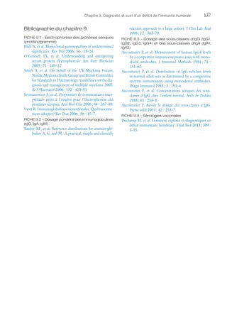 Chapitre 9. Diagnostic et suivi d'un déficit de l'immunité humorale	137
Bibliographie du chapitre 9
FICHE 9.1 – Électrophorèse des protéines sériques
(protéinogramme)
Ifrah N, et al. Monoclonal gammopathies of undetermined
significance. Rev Prat 2006 ; 56 : 18–24.
O'Connell TX, et  al. Understanding and interpreting
serum protein electrophoresis. Am Fam Physician
2005 ; 71 : 105–12.
Smith A, et  al. On behalf of the UK Myeloma Forum,
Nordic Myeloma Study Group and British Committee
for Standards in Haematology. Guidelines on the dia-
gnosis and management of multiple myeloma 2005.
Br J Haematol 2006 ; 132 : 410–51.
Szymanowicz A, et al. Proposition de commentaires inter-
prétatifs prêts à l'emploi pour l'électrophorèse des
protéines sériques. Ann Biol Clin 2006 ; 64 : 367–80.
Varet B. Immunoglobulines monoclonales. Quel raisonne-
ment adopter ? Rev Prat 2006 ; 56 : 15–7.
FICHE 9.2 – Dosage pondéral des immunoglobulines
(IgG, IgA, IgM)
Ritchie RF, et al. Reference distributions for immunoglo-
bulins A, G, and M : A practical, simple and clinically
relevant approach in a large cohort. J Clin Lab Anal
1998 ; 12 : 363–70.
FICHE 9.3 – Dosage des sous-classes d'IgG (IgG1,
IgG2, IgG3, IgG4) et des sous-classes d'IgA (IgA1,
IgA2)
Aucouturier P, et al. Measurement of human IgG4 levels
by a competitive immunoenzymatic assay with mono-
clonal antibodies. J Immunol Methods 1984 ; 74 :
151–62.
Aucouturier P, et  al. Distribution of IgG subclass levels
in normal adult sera as determined by a competitive
enzyme immunoassay using monoclonal antibodies.
Diagn Immunol 1985 ; 3 : 191–6.
Aucouturier P, et  al. Concentrations sériques des sous-
classes d'IgG chez l'enfant normal. Arch Fr Pediatr
1988 ; 45 : 255–8.
Aucouturier P. Revoir le dosage des sous-classes d'IgG.
Presse méd 2013 ; 42 : 253–7.
FICHE 9.4 – Sérologies vaccinales
Duchamp M, et al. Comment explorer et diagnostiquer un
déficit immunitaire héréditaire. Feuil Biol 2012 ; 309 :
5–15.
 