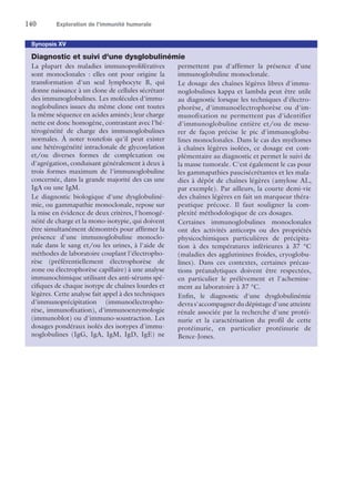 140	 Exploration de l’immunité humorale
Synopsis XV
Diagnostic et suivi d'une dysglobulinémie
La plupart des maladies immunoprolifératives
sont monoclonales : elles ont pour origine la
transformation d'un seul lymphocyte B, qui
donne naissance à un clone de cellules sécrétant
des immunoglobulines. Les molécules d'immu-
noglobulines issues du même clone ont toutes
la même séquence en acides aminés ; leur charge
nette est donc homogène, contrastant avec l'hé-
térogénéité de charge des immunoglobulines
normales. À noter toutefois qu'il peut exister
une hétérogénéité intraclonale de glycosylation
et/ou diverses formes de complexation ou
d'agrégation, conduisant généralement à deux à
trois formes maximum de l'immunoglobuline
concernée, dans la grande majorité des cas une
IgA ou une IgM.
Le diagnostic biologique d'une dysglobuliné-
mie, ou gammapathie monoclonale, repose sur
la mise en évidence de deux critères, l'homogé-
néité de charge et la mono-isotypie, qui doivent
être simultanément démontrés pour affirmer la
présence d'une immunoglobuline monoclo-
nale dans le sang et/ou les urines, à l'aide de
méthodes de laboratoire couplant l'électropho-
rèse (préférentiellement électrophorèse de
zone ou électrophorèse capillaire) à une analyse
immunochimique utilisant des anti-sérums spé-
cifiques de chaque isotype de chaînes lourdes et
légères. Cette analyse fait appel à des techniques
d'immunoprécipitation (immunoélectropho-
rèse, immunofixation), d'immunoenzymologie
(immunoblot) ou d'immuno-soustraction. Les
dosages pondéraux isolés des isotypes d'immu-
noglobulines (IgG, IgA, IgM, IgD, IgE) ne
permettent pas d'affirmer la présence d'une
immunoglobuline monoclonale.
Le dosage des chaînes légères libres d'immu-
noglobulines kappa et lambda peut être utile
au diagnostic lorsque les techniques d'électro-
phorèse, d'immunoélectrophorèse ou d'im-
munofixation ne permettent pas d'identifier
d'immunoglobuline entière et/ou de mesu-
rer de façon précise le pic d'immunoglobu-
lines monoclonales. Dans le cas des myélomes
à chaînes légères isolées, ce dosage est com-
plémentaire au diagnostic et permet le suivi de
la masse tumorale. C'est également le cas pour
les gammapathies paucisécrétantes et les mala-
dies à dépôt de chaînes légères ­(amylose AL,
par exemple). Par ailleurs, la courte demi-vie
des chaînes légères en fait un marqueur théra-
peutique précoce. Il faut souligner la com-
plexité méthodologique de ces dosages.
Certaines immunoglobulines monoclonales
ont des activités anticorps ou des propriétés
physicochimiques particulières de précipita-
tion à des températures inférieures à 37 °C
(­maladies des agglutinines froides, cryoglobu-
lines). Dans ces contextes, certaines précau-
tions préanalytiques doivent être respectées,
en particulier le prélèvement et l'achemine-
ment au laboratoire à 37 °C.
Enfin, le diagnostic d'une dysglobulinémie
devra s'accompagner du dépistage d'une atteinte
rénale associée par la recherche d'une protéi-
nurie et la caractérisation du profil de cette
protéinurie, en particulier protéinurie de
Bence-Jones.
 
