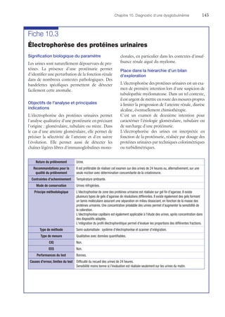 Chapitre 10. Diagnostic d'une dysglobulinémie	145
Fiche 10.3
Électrophorèse des protéines urinaires
Signification biologique du paramètre
Les urines sont naturellement dépourvues de pro-
téines. La présence d'une protéinurie permet
d'identifier une perturbation de la fonction rénale
dans de nombreux contextes pathologiques. Des
bandelettes spécifiques permettent de détecter
facilement cette anomalie.
Objectifs de l'analyse et principales
indications
L'électrophorèse des protéines urinaires permet
l'analyse qualitative d'une protéinurie en précisant
l'origine : glomérulaire, tubulaire ou mixte. Dans
le cas d'une atteinte glomérulaire, elle permet de
préciser la sélectivité de l'atteinte et d'en suivre
l'évolution. Elle permet aussi de détecter les
chaînes légères libres d'immunoglobulines mono-
clonales, en particulier dans les contextes d'insuf-
fisance rénale aiguë du myélome.
Place dans la hiérarchie d'un bilan
d'exploration
L'électrophorèse des protéines urinaires est un exa-
men de première intention lors d'une suspicion de
tubulopathie myélomateuse. Dans un tel contexte,
il est urgent de mettre en route des mesures propres
à limiter la progression de l'atteinte rénale, diurèse
alcaline, éventuellement chimiothérapie.
C'est un examen de deuxième intention pour
caractériser l'étiologie glomérulaire, tubulaire ou
de surcharge d'une protéinurie.
L'électrophorèse des urines est interprétée en
fonction de la protéinurie, réalisée par dosage des
protéines urinaires par techniques colorimétriques
ou turbidimétriques.
Nature du prélèvement Urine.
Recommandations pour la
qualité du prélèvement
Il est préférable de réaliser cet examen sur des urines de 24 heures ou, alternativement, sur une
seule miction avec détermination concomitante de la créatininurie.
Contraintes d'acheminement Température ambiante.
Mode de conservation Urines réfrigérées.
Principe méthodologique L'électrophorèse de zone des protéines urinaires est réalisée sur gel fin d'agarose. Il existe
plusieurs types de gels d'agarose de résolutions différentes. Il existe également des gels formant
un tamis moléculaire assurant une séparation en milieu dissociant, en fonction de la masse des
protéines urinaires. Une concentration préalable des urines permet d'augmenter la sensibilité de
la coloration.
L'électrophorèse capillaire est également applicable à l'étude des urines, après concentration dans
des dispositifs adaptés.
L'intégration du profil électrophorétique permet d'évaluer les proportions des différentes fractions.
Type de méthode Semi-automatisée : système d'électrophorèse et scanner d'intégration.
Type de mesure Qualitative avec données quantifiables.
CIQ Non.
EEQ Non.
Performances du test Bonnes.
Causes d'erreur, limites du test Difficulté du recueil des urines de 24 heures.
Sensibilité moins bonne si l'évaluation est réalisée seulement sur les urines du matin.
 