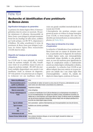 146	 Exploration de l’immunité humorale
Fiche 10.4
Recherche et identification d'une protéinurie
de Bence-Jones
Signification biologique du paramètre
La présence de chaînes légères libres d'immuno-
globulines dans les urines est anormale. On par-
lait initialement d'« albumine thermosoluble de
Bence-Jones » pour désigner le précipité transitoire
formé lors du chauffage de telles urines, acidifiées
par l'acide acétique, vers 50–70 °C, disparaissant à
l'ébullition. On utilise actuellement le terme de
protéinurie de Bence-Jones pour désigner la pré-
sence de chaînes légères libres monoclonales
(CLLM) dans les urines.
Objectifs de l'analyse et principales
indications
Les CLLM sont la cause principale de toxicité
rénale du myélome multiple. En effet, l'insuffi-
sance rénale est un problème majeur de prise en
charge du myélome multiple : 20 à 40 % des myé-
lomes multiples diagnostiqués sont associés à une
insuffisance rénale au moment du diagnostic ;
25 % des patients n'en présentant pas au diagnos-
tic évolueront vers une insuffisance rénale. Il
existe une grande variabilité interindividuelle de la
toxicité des CLLM.
L'électrophorèse des protéines urinaires ayant
permis de mettre en évidence la charge homogène
d'une CLLM, sa mono-isotypie doit alors être
identifiée par immunofixation ou immunoélectro-
phorèse (cf. Fiche 10.1).
Place dans la hiérarchie d'un bilan
d'exploration
La recherche et l'identification d'une protéinurie de
Bence-Jones sont un examen de deuxième inten-
tion, en particulier pour le diagnostic des myélomes
à chaînes légères seules, sans immunoglobuline
monoclonale sérique décelable, et, plus générale-
ment, au cours des myélomes pour appréhender les
risques de complications rénales et multiviscérales
associésauxchaîneslégères(tubulopathieàcylindres,
en particulier). La recherche d'une CLLM est par
ailleurs indiquée dans tout contexte où on peut sus-
pecter une maladie due à une chaîne légère libre
d'immunoglobuline : amylose AL, maladie des
dépôts de chaînes légères, syndrome de Fanconi.
Nature du prélèvement Urine
Recommandations pour la
qualité du prélèvement
Il est préférable de réaliser cet examen sur des urines de 24 heures ou, alternativement, sur une
seule miction avec détermination concomitante de la créatininurie.
Contraintes d'acheminement Température ambiante.
Mode de conservation Urines réfrigérées.
Principe méthodologique de
l'acte
La recherche et l'identification d'une CLLM sont effectuées par une électrophorèse-immunofixation ou
par une immunoélectrophorèse.Une migration des protéines urinaires,éventuellement concentrées,est
réalisée dans un champ électrique,qui les sépare selon leur charge.On effectue ensuite une précipitation
avec des anti-sérums spécifiques contenant des anticorps dirigés contre des épitopes spécifiques de la
forme libre des chaînes légères kappa et lambda.
Type de méthode Semi-automatisée : système d'électrophorèse puis immunoprécipitation avec des anti-sérums..
Type de mesure Qualitative avec données quantifiables.
CIQ Non.
EEQ Oui.
Performances du test Bonnes.
Causes d'erreur, limites du test Dans certaines indications cliniques, en cas de test négatif, nécessité de réaliser une
concentration des urines.
 