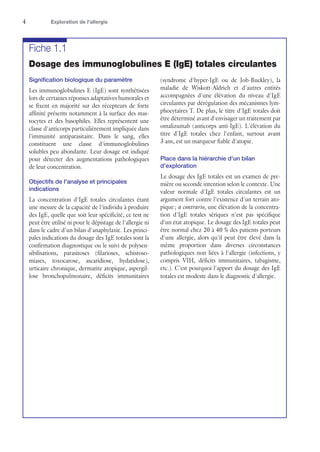 4	 Exploration de l'allergie
Fiche 1.1
Dosage des immunoglobulines E (IgE) totales circulantes
Signification biologique du paramètre
Les immunoglobulines E (IgE) sont synthétisées
lors de certaines réponses adaptatives humorales et
se fixent en majorité sur des récepteurs de forte
affinité présents notamment à la surface des mas-
tocytes et des basophiles. Elles représentent une
classe d'anticorps particulièrement impliquée dans
l'immunité antiparasitaire. Dans le sang, elles
constituent une classe d'immunoglobulines
solubles peu abondante. Leur dosage est indiqué
pour détecter des augmentations pathologiques
de leur concentration.
Objectifs de l'analyse et principales
indications
La concentration d'IgE totales circulantes étant
une mesure de la capacité de l'individu à produire
des IgE, quelle que soit leur spécificité, ce test ne
peut être utilisé ni pour le dépistage de l'allergie ni
dans le cadre d'un bilan d'anaphylaxie. Les princi-
pales indications du dosage des IgE totales sont la
confirmation diagnostique ou le suivi de polysen-
sibilisations, parasitoses (filarioses, schistoso-
miases, toxocarose, ascaridiose, hydatidose),
urticaire chronique, dermatite atopique, aspergil-
lose bronchopulmonaire, déficits immunitaires
(syndrome d'hyper-IgE ou de Job-Buckley), la
maladie de Wiskott-Aldrich et d'autres entités
accompagnées d'une élévation du niveau d'IgE
circulantes par dérégulation des mécanismes lym-
phocytaires T. De plus, le titre d'IgE totales doit
être déterminé avant d'envisager un traitement par
omalizumab (anticorps anti-IgE). L'élévation du
titre d'IgE totales chez l'enfant, surtout avant
3 ans, est un marqueur fiable d'atopie.
Place dans la hiérarchie d'un bilan
d'exploration
Le dosage des IgE totales est un examen de pre-
mière ou seconde intention selon le contexte. Une
valeur normale d'IgE totales circulantes est un
argument fort contre l'existence d'un terrain ato-
pique ; a contrario, une élévation de la concentra-
tion d'IgE totales sériques n'est pas spécifique
d'un état atopique. Le dosage des IgE totales peut
être normal chez 20 à 40 % des patients porteurs
d'une allergie, alors qu'il peut être élevé dans la
même proportion dans diverses circonstances
pathologiques non liées à l'allergie (infections, y
compris VIH, déficits immunitaires, tabagisme,
etc.). C'est pourquoi l'apport du dosage des IgE
totales est modeste dans le diagnostic d'allergie.
 