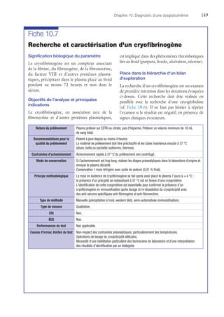 Chapitre 10. Diagnostic d'une dysglobulinémie	149
Fiche 10.7
Recherche et caractérisation d'un cryofibrinogène
Signification biologique du paramètre
Le cryofibrinogène est un complexe associant
de la fibrine, du fibrinogène, de la fibronectine,
du facteur VIII et d'autres protéines plasma-
tiques, précipitant dans le plasma placé au froid
pendant au moins 72 heures et non dans le
sérum.
Objectifs de l'analyse et principales
indications
Le cryofibrinogène, en association avec de la
fibronectine et d'autres protéines plasmatiques,
est impliqué dans des phénomènes thrombotiques
liés au froid (purpura, livedo, ulcération, nécrose).
Place dans la hiérarchie d'un bilan
d'exploration
La recherche d'un cryofibrinogène est un examen
de première intention dans les situations évoquées
ci-dessus. Cette recherche doit être réalisée en
parallèle avec la recherche d'une cryoglobuline
(cf. Fiche 10.6). Il ne faut pas hésiter à répéter
l'examen si le résultat est négatif, en présence de
signes cliniques évocateurs.
Nature du prélèvement Plasma prélevé sur EDTA ou citrate, pas d'héparine. Prélever un volume minimum de 10 mL
de sang total.
Recommandations pour la
qualité du prélèvement
Patient à jeun depuis au moins 4 heures.
Le matériel de prélèvement doit être préchauffé et les tubes maintenus ensuite à 37 °C
(étuve, boîte ou pochette isotherme, thermos).
Contraintes d'acheminement Acheminement rapide à 37 °C du prélèvement non centrifugé.
Mode de conservation Si l'acheminement est trop long, réaliser les étapes préanalytiques dans le laboratoire d'origine et
envoyer le plasma décanté.
Conservation 1 mois réfrigéré avec azide de sodium (0,01 % final).
Principe méthodologique La mise en évidence de cryofibrinogène se fait après avoir placé le plasma 7 jours à + 4 °C :
la présence d'un précipité se redissolvant à 37 °C est en faveur d'une cryoprotéine.
L'identification de cette cryoprotéine est essentielle pour confirmer la présence d'un
­cryofibrinogène en immunofixation après lavage et re-dissolution du cryoprécipité avec
des ­anti-sérums spécifiques anti-fibrinogène et anti-fibronectine.
Type de méthode Manuelle (précipitation à froid, western blot), semi-automatisée (immunofixation).
Type de mesure Qualitative.
CIQ Non.
EEQ Non.
Performances du test Non applicable.
Causes d'erreur, limites du test Non-respect des contraintes préanalytiques, particulièrement des températures.
Opérations de lavage du cryoprécipité délicates.
Nécessité d'une habilitation particulière des techniciens de laboratoire et d'une interprétation
des résultats d'identification par un biologiste.
 