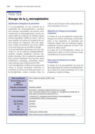 150	 Exploration de l’immunité humorale
Fiche 10.8
Dosage de la β2
-microglobuline
Signification biologique du paramètre
La β2
-microglobuline est une molécule de la
superfamille des immunoglobulines, constituée
d'un domaine extracellulaire sans portion trans-
membranaire ni intracytoplasmique, associée aux
chaînes alpha des molécules du complexe majeur
d'histocompatibilité (CMH) de classe I. Elle est
donc exprimée à la surface de la majorité des cel-
lules nucléées de l'organisme. Elle existe égale-
ment à faible concentration sous forme soluble.
C'est cette forme qui est accessible au dosage.
La β2
-microglobuline plasmatique peut être aug-
mentée en cas de syndrome lymphoprolifératif :
myélome multiple, lymphome, leucémie lym-
phoïde chronique. Elle est également augmentée
dans certaines pathologies auto-immunes (lupus
érythémateux systémique, polyarthrite rhuma-
toïde) ainsi que dans l'infection par le VIH.
La β2
-microglobuline est filtrée par les glomérules
rénaux et presque totalement réabsorbée et
catabolisée au niveau des tubules proximaux. La
β2
-microglobuline urinaire constitue donc un
indicateur de la fonction rénale, indépendant de la
masse musculaire et du sexe.
Objectifs de l'analyse et principales
indications
Le dosage de la β2
-microglobuline sérique/plas-
matique est un facteur pronostique (mauvais pro-
nostic si taux augmenté), en association avec
l'albumine sérique, dans les syndromes lympho-
prolifératifs. Il permet également d'évaluer l'effi-
cacité de la dialyse rénale.
Le dosage de la β2
-microglobuline urinaire est
indiqué pour évaluer et suivre la fonction rénale,
essentiellement la fonction tubulaire.
Place dans la hiérarchie d'un bilan
d'exploration
Le dosage de la β2
-microglobuline fait partie du
bilan diagnostique des syndromes lymphoproliféra-
tifs en raison de sa valeur pronostique. Il n'y a pas
d'indication à répéter le dosage.
Nature du prélèvement Sérum ou plasma sur héparine ou EDTA ; urines.
Recommandations pour la
qualité
du prélèvement
Aucune.
Contraintes d'acheminement Température ambiante.
Mode de conservation Sérum/plasma : conservation réfrigérée pendant 8 jours ou congelé.
Urines : conservation réfrigérée 2 jours ou congelé. La β2
-microglobuline est instable dans les
urines acides, le pH doit donc être ajusté entre 6 et 8.
Principe méthodologique Le dosage de la β2
-microglobuline peut être effectué en immunonéphélémétrie,
­immunoturbidimétrie, ELISA ou chimioluminescence.
Type de méthode Automatisée.
Type de mesure Quantitative.
CIQ Commerciaux.
EEQ Oui.
Performances du test Variables selon la méthode utilisée.
Causes d'erreur, limites du test Risque d'effet zone pour les prélèvements urinaires conduisant à une sous-estimation.
 