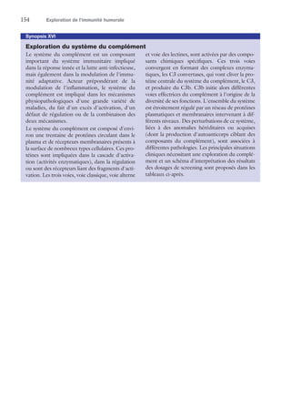 154	 Exploration de l’immunité humorale
Synopsis XVI
Exploration du système du complément
Le système du complément est un composant
important du système immunitaire impliqué
dans la réponse innée et la lutte anti-infectieuse,
mais également dans la modulation de l'immu-
nité adaptative. Acteur prépondérant de la
modulation de l'inflammation, le système du
complément est impliqué dans les mécanismes
physiopathologiques d'une grande variété de
maladies, du fait d'un excès d'activation, d'un
défaut de régulation ou de la combinaison des
deux mécanismes.
Le système du complément est composé d'envi-
ron une trentaine de protéines circulant dans le
plasma et de récepteurs membranaires présents à
la surface de nombreux types cellulaires. Ces pro-
téines sont impliquées dans la cascade d'activa-
tion (activités enzymatiques), dans la régulation
ou sont des récepteurs liant des fragments d'acti-
vation. Les trois voies, voie classique, voie alterne
et voie des lectines, sont activées par des compo-
sants chimiques spécifiques. Ces trois voies
convergent en formant des complexes enzyma-
tiques, les C3 convertases, qui vont cliver la pro-
téine centrale du système du complément, le C3,
et produire du C3b. C3b initie alors différentes
voies effectrices du complément à l'origine de la
diversité de ses fonctions. L'ensemble du système
est étroitement régulé par un réseau de protéines
plasmatiques et membranaires intervenant à dif-
férents niveaux. Des perturbations de ce système,
liées à des anomalies héréditaires ou acquises
(dont la production d'autoanticorps ciblant des
composants du complément), sont associées à
différentes pathologies. Les principales situations
cliniques nécessitant une exploration du complé-
ment et un schéma d'interprétation des résultats
des dosages de screening sont proposés dans les
tableaux ci-après.
 
