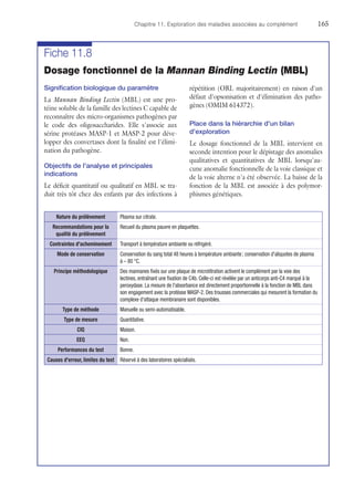 Chapitre 11. Exploration des maladies associées au complément	165
Fiche 11.8
Dosage fonctionnel de la Mannan Binding Lectin (MBL)
Signification biologique du paramètre
La Mannan Binding Lectin (MBL) est une pro-
téine soluble de la famille des lectines C capable de
reconnaître des micro-organismes pathogènes par
le code des oligosaccharides. Elle s'associe aux
sérine protéases MASP-1 et MASP-2 pour déve-
lopper des convertases dont la finalité est l'élimi-
nation du pathogène.
Objectifs de l'analyse et principales
indications
Le déficit quantitatif ou qualitatif en MBL se tra-
duit très tôt chez des enfants par des infections à
répétition (ORL majoritairement) en raison d'un
défaut d'opsonisation et d'élimination des patho-
gènes (OMIM 614372).
Place dans la hiérarchie d'un bilan
d'exploration
Le dosage fonctionnel de la MBL intervient en
seconde intention pour le dépistage des anomalies
qualitatives et quantitatives de MBL lorsqu'au-
cune anomalie fonctionnelle de la voie classique et
de la voie alterne n'a été observée. La baisse de la
fonction de la MBL est associée à des polymor-
phismes génétiques.
Nature du prélèvement Plasma sur citrate.
Recommandations pour la
qualité du prélèvement
Recueil du plasma pauvre en plaquettes.
Contraintes d'acheminement Transport à température ambiante ou réfrigéré.
Mode de conservation Conservation du sang total 48 heures à température ambiante ; conservation d'aliquotes de plasma
à – 80 °C.
Principe méthodologique Des mannanes fixés sur une plaque de microtitration activent le complément par la voie des
lectines, entraînant une fixation de C4b. Celle-ci est révélée par un anticorps anti-C4 marqué à la
peroxydase. La mesure de l'absorbance est directement proportionnelle à la fonction de MBL dans
son engagement avec la protéase MASP-2. Des trousses commerciales qui mesurent la formation du
complexe d'attaque membranaire sont disponibles.
Type de méthode Manuelle ou semi-automatisable.
Type de mesure Quantitative.
CIQ Maison.
EEQ Non.
Performances du test Bonne.
Causes d'erreur, limites du test Réservé à des laboratoires spécialisés.
 