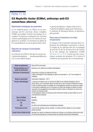 Chapitre 11. Exploration des maladies associées au complément	167
Fiche 11.10
C3 Nephritic factor (C3Nef, anticorps anti-C3
convertase alterne)
Signification biologique du paramètre
Le C3 Nephritic factor, ou C3Nef, est un auto­
anticorps anti-C3 convertase alterne (complexe
C3bBb) qui stabilise l'activité enzymatique de ce
complexe. Il induit par conséquent une activation
continue pathologique de la voie alterne du com-
plément et contribue à la formation de dépôts de
C3, essentiellement au niveau glomérulaire rénal.
Objectifs de l'analyse et principales
indications
La recherche de C3Nef se fait dans le contexte de :
•	glomérulonéphrites membranoprolifératives
avec ou sans dépôts denses ;
•	glomérulonéphrites à dépôts isolés de C3 ;
•	glomérulonéphrites aiguës post-infectieuses ;
•	syndrome de Barraquer-Simons, ou lipodystro-
phie partielle.
Place dans la hiérarchie d'un bilan
d'exploration
Ce dosage se fait en première intention dans l'ex-
ploration des pathologies mentionnées ci-dessus.
Le dosage de cet anticorps doit être accompagné
de celui de C3, de C4, du facteur B et de l'activité
de la voie classique du complément (CH50)
(cf. Fiches 11.1 à 11.4). À noter que des concen-
trations normales des protéines C3 et facteur B
n'éliminent pas la présence de cet autoanticorps.
Nature du prélèvement Plasma EDTA recommandé.
Recommandations pour la
qualité du prélèvement
Importance de la maîtrise des conditions préanalytiques.
Contraintes d'acheminement Conservation et transport du prélèvement à froid.
Si délai, centrifugation à froid, aliquotage du plasma et conservation à – 80 °C avec transport en
carboglace.
Mode de conservation Conservation d'aliquotes à – 80 °C.
Principe méthodologique La technique de référence pour la recherche de C3Nef est une méthode hémolytique. Dans un
premier temps, une C3 convertase alterne est préformée in vitro à la surface d'hématies de ­mouton
à l'aide de protéines purifiées. En parallèle, les immunoglobulines du plasma du patient sont isolées.
Le test évalue la stabilisation de la C3 convertase à la surface des hématies en présence de doses
croissantes d'immunoglobulines semi-purifiées du patient à tester, en effectuant une mesure de la
cinétique de l'hémolyse induite.
On peut également utiliser une technique ELISA recherchant la fixation des IgG (C3Nef) sur une C3
convertase alterne adsorbée.
Type de méthode Manuelle.
Type de mesure Qualitative.
CIQ Maison.
EEQ Oui, EEQ annuel international pour les laboratoires spécialisés.
Performances du test Le test est très spécifique mais peu sensible : la recherche doit être répétée en cas de contexte
clinique évocateur.
Causes d'erreur, limites du test Nécessité d'un volume du prélèvement suffisant pour effectuer une purification performante des IgG.
Ce test doit être pratiqué par un personnel ayant une expertise dans les tests hémolytiques.
 