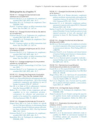 Chapitre 11. Exploration des maladies associées au complément	173
Bibliographie du chapitre 11
FICHE 11.1 – Dosage fonctionnel de la voie
classique du complément
Frémeaux-Bacchi V, et al. Exploration du complément :
actualités 2012. RFL 2012 ; 444 : 31–7.
Kazatchkine M, et al. Techniques du complément. Paris :
INSERM ; 1985.
Picard C. Comment explorer un déficit immunitaire héré-
ditaire ? Rev Prat 2007 ; 15 : 1671–6.
FICHE 11.2 – Dosage fonctionnel de la voie alterne
du complément
Frémeaux-Bacchi V, et al. Exploration du complément :
actualités 2012. RFL 2012 ; 444 : 31–7.
Kazatchkine M, et al. Techniques du complément. Paris :
INSERM ; 1985.
Picard C. Comment explorer un déficit immunitaire héré-
ditaire ? Rev Prat 2007 ; 15 : 1671–6.
FICHE 11.3 – Dosages antigéniques de C3, C4 et
C1 Inhibiteur (C1Inh)
Frémeaux-Bacchi V, et al. Exploration du complément :
actualités 2012. RFL 2012 ; 444 : 31–7.
Picard C. Comment explorer un déficit immunitaire héré-
ditaire ? Rev Prat 2007 ; 15 : 1671–6.
FICHE 11.4 – Dosage antigénique d'une protéine
soluble du complément
Chatenoud L, Bach J-F. Immunologie. 6e
éd. Paris : Lavoi-
sier ; 2012.
Frémeaux-Bacchi V, et al. Exploration du complément :
actualités 2012. RFL 2012 ; 444 : 31–7.
FICHE 11.5 – Dosage des fragments d'activation
du complément : C3a, C5a, Bb, Soluble C5b9
Antti P, et al. Myocardial infarction and apoptosis after myo-
cardial ischemia and reperfusion : role of the terminal
complement components and inhibition by anti C5
therapy. Circulation 1998 ; 97 : 2259–67.
Guo RF, et  al. Role of C5a in inflammatory responses.
Annu Rev Immunol 2005 ; 23 : 821–52.
Mollnes TE, et al. Effect of time, temperature and anti-
coagulants on in  vitro complement activation :
consequences for collection and preservation of
samples to be examined for complement activation.
Clin Exp Immunol 1988 ; 73 : 484–8.
FICHE 11.6 – Dosages fonctionnels de C2 et de C4
Dragon-Durey MA, et al. Lack of evidence of a specific
role for C4A gene deficiency in determining disease
susceptibility among C4-deficient patients with syste-
mic lupus erythematosus (SLE). Clin Exp Immunol
2001 ; 123 : 133–9.
Frémeaux-Bacchi V, et al. Exploration du complément :
actualités 2012. RFL 2012 ; 444 : 31–7.
Kazatchkine M, et al. Techniques du complément. Paris :
INSERM ; 1985.
FICHE 11.7 – Dosages fonctionnels du facteur H
et du facteur I
Kazatchkine MD, et  al. Human alternative complement
pathway membrane-associated sialic acid regulates the
competition between B and beta1 H for cell-bound
C3b. J Immunol 1979 ; 122 : 75–81.
Roumenina LT, et  al. Alternative complement pathway
assessment in patients with atypical HUS. J Immunol
Methods 2011 ; 365 : 8–26.
Sánchez-Corral P, et al. Functional analysis in serum from
atypical Hemolytic Uremic Syndrome patients reveals
impaired protection of host cells associated with
mutations in factor H. Mol Immunol 2004 ; 41 :
81–4.
FICHE 11.8 – Dosage fonctionnel de la Mannan
Binding Lectin (MBL)
Ali YM, et al. The lectin pathway of complement activation
is a critical component of the innate immune response
to pneumococcal infection. PLoS Pathog 2012 ; 8 :
e1002793.
Dumestre-Pérard C, et al. Evaluation and clinical interest
of mannan binding lectin function in human plasma.
Mol Immunol 2002 ; 39 : 465–73.
Thiel S, et  al. Humoral pattern recognition molecules :
mannan-binding lectin and ficolins. Adv Exp Med
Biol 2009 ; 653 : 58–73.
FICHE 11.9 – Recherche et quantification
­d'anticorps anti-protéine du complément
Cicardi M, et al. The acquired deficiency of C1-inhibitor :
lymphoproliferation and angioedema. Curr Mol Med
2010 ; 10 : 354–60.
Dragon-Durey MA, et  al. Anti-Factor H autoantibodies
associated with atypical hemolytic uremic syndrome.
J Am Soc Nephrol 2005 ; 16 : 555–63.
Yin Y, et al. Diagnostic value of serum anti-C1q antibo-
dies in patients with lupus nephritis : a meta-analysis.
Lupus 2012 ; 21 : 1088–97.
FICHE 11.10 – C3 Nephritic factor (C3Nef)
Kazatchkine M, et al. Techniques du complément. Paris :
INSERM ; 1985.
Paixão-Cavalcante D, et al. Sensitive and specific assays for
C3 nephritic factors clarify mechanisms underlying
complement dysregulation. Kidney Int 2012 ; 82 :
1084–92.
FICHE 11.11 – Exploration fonctionnelle du C1
inhibiteur (C1Inh)
Drouet C, et al. A sensitive method to assay blood com-
plement C1 Inhibitor activity. Clin Chim Acta 1988 ;
174 : 121–30.
Thelwell C, et al. An international collaborative study to
establish the WHO 1st international standards for
C1-inhibitor, plasma and concentrate. J Thromb
Haemost 2011 ; 9 : 2097–9.
 