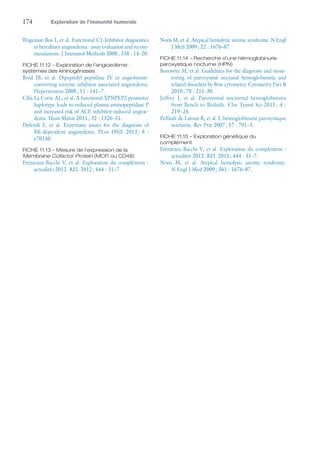 174	 Exploration de l’immunité humorale
Wagenaar-Bos I, et al. Functional C1-Inhibitor diagnostics
in hereditary angioedema : assay evaluation and recom-
mendations. J Immunol Methods 2008 ; 338 : 14–20.
FICHE 11.12 – Exploration de l'angioedème :
­systèmes des kininogénases
Byrd JB, et  al. Dipeptidyl peptidase IV in angiotensin-
converting enzyme inhibitor associated angioedema.
Hypertension 2008 ; 51 : 141–7.
Cilia La Corte AL, et al. A functional XPNPEP2 promoter
haplotype leads to reduced plasma aminopeptidase P
and increased risk of ACE inhibitor-induced angioe-
dema. Hum Mutat 2011 ; 32 : 1326–31.
Defendi F, et  al. Enzymatic assays for the diagnosis of
BK-dependent angioedema. PLos ONE 2013 ; 8 :
e70140.
FICHE 11.13 – Mesure de l'expression de la
Membrane Cofactor Protein (MCP, ou CD46)
Frémeaux-Bacchi V, et al. Exploration du complément :
actualités 2012. RFL 2012 ; 444 : 31–7.
Noris M, et al. Atypical hemolytic uremic syndrome. N Engl
J Med 2009 ; 22 : 1676–87.
FICHE 11.14 – Recherche d'une hémoglobinurie
paroxystique nocturne (HPN)
Borowitz M, et al. Guidelines for the diagnosis and moni-
toring of paroxysmal noctural hemoglobinuria and
related disorders by flow cytometry. Cytometry Part B
2010 ; 78 : 211–30.
Jeffrey J, et  al. Paroxysmal nocturnal hemoglobinuria
from Bench to Bedside. Clin Transl Sci 2011 ; 4 :
219–24.
Peffault de Latour R, et al. L'hémoglobinurie paroxystique
nocturne. Rev Prat 2007 ; 57 : 701–3.
FICHE 11.15 – Exploration génétique du
complément
Frémeaux-Bacchi V, et al. Exploration du complément :
actualités 2012. RFL 2012 ; 444 : 31–7.
Noris M, et  al. Atypical hemolytic uremic syndrome.
N Engl J Med 2009 ; 361 : 1676–87.
 
