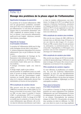 Chapitre 12. Bilan d'un processus inflammatoire	177
Fiche 12.1
Dosage des protéines de la phase aiguë de l'inflammation
Signification biologique du paramètre
Les protéines de la réaction inflammatoire (PRI)
sont des glycoprotéines synthétisées essentielle-
ment par le foie sous la dépendance de cytokines
pro-inflammatoires. Ce sont donc des marqueurs
sériques dont la concentration plasmatique varie
(PRI à amplitude de variation positive ou néga-
tive) en réponse à tout processus inflammatoire,
quelle qu'en soit l'origine : infectieuse, tumorale,
auto-immune, traumatique.
Objectifs de l'analyse
et principales indications
La protéine de l'inflammation idéale pour le diag­
nostic biologique devrait obéir à cinq critères :
•	variation uniquement dépendante de la réaction
inflammatoire (peu ou pas d'influence des traite-
ments) ;
•	variation indépendante de l'étiologie de l'in-
flammation et des dysfonctions d'organes ;
•	variation significative (± 25 %) par rapport à sa
concentration basale même pour une inflamma-
tion modérée ;
•	cinétique d'évolution rapide avec demi-vie
courte ;
•	dosage simple, rapide et peu coûteux
Aucune protéine ne remplissant toutes ces condi-
tions, le recours au dosage combiné de plusieurs
d'entre elles ayant des caractéristiques complé-
mentaires est conseillé. Quatre groupes de pro-
téines de la réponse inflammatoire peuvent être
individualisés en fonction de leurs propriétés.
PRI à amplitude de variation élevée
Elles peuvent avoir des taux sériques jusqu'à
1 000 fois la normale dans un délai rapide (6 à 12
heures) et leur demi-vie est courte (1 jour). Parmi
ces PRI, on peut classer la protéine C-réactive
(CRP), la procalcitonine (PCT) et la protéine
sérique amyloïde A (SAA). Le dosage de la CRP
est justifié pour la recherche et le suivi d'un pro-
cessus inflammatoire aigu débutant ; elle est éle-
vée dans les infections microbiennes (sauf virales)
et dans les maladies inflammatoires non infec-
tieuses. Le dosage de la PCT est indiqué lors de
suspicions d'infections bactériennes, parasitaires
ou ­fongiques profondes ; en revanche, la concen-
tration en PCT n'est pas augmentée au cours des
infections virales ou des pathologies inflamma-
toires non infectieuses.
PRI à amplitude de variation plus modérée
Elles ont des taux sériques de 200 à 400 fois la
normale dans un délai plus long (12 heures) et
ont une demi-vie plus longue (2 à 6  jours).
Parmi ces PRI, on peut classer les anti-protéases
(α1
-antitrypsine, α1
-antichymotrypsine), l'oro-
somucoïde, l'haptoglobine, le fibrinogène. Ces
protéines sont de bons marqueurs de la phase
chronique de l'inflammation.
PRI à amplitude de variation plus faible
Elles ont des taux sériques de 0,5 fois la normale,
un délai de réponse plus long ( 48 heures) et une
demi-vie longue (3 à 5 jours). On y trouve la céru-
léoplasmine ou la fraction C3 du complément.
PRI à amplitude de variation négative
Ce sont l'albumine, la préalbumine et la transfer-
rine. Au cours des syndromes inflammatoires
prolongés, on peut voir une hypoalbuminémie
inférieure à 30 g/L. Un syndrome inflammatoire
avec hypoalbuminémie n'est pas donc pas toujours
le témoin d'un syndrome néphrotique ou d'une
entéropathie exsudative.
Place dans la hiérarchie
d'un bilan d'exploration
Il est judicieux d'associer le dosage de plusieurs
protéines aux autres explorations d'un syndrome
inflammatoire que sont l'hémogramme, la vitesse
de sédimentation (de moins en moins utilisée) et,
le cas échéant, l'électrophorèse des protéines
sériques (cf. Fiche 9.1). En particulier, on associe
deux protéines de demi-vie différente. La CRP,
qui a une demi-vie courte et une large amplitude
▲
 