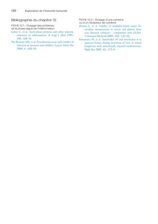 180	 Exploration de l’immunité humorale
Bibliographie du chapitre 12
FICHE 12.1 – Dosage des protéines
de la phase aiguë de l'inflammation
Gabay C, et al. Acute-phase proteins and other systemic
responses to inflammation. N Engl J Med 1999 ;
340 : 448–54.
Van Rossum AM, et al. Procalcitonin as an early marker of
infection in neonates and children. Lancet Infect Dis
2004 ; 4 : 620–30.
FICHE 12.2 – Dosage d'une cytokine
ou d'un récepteur de cytokine
Dossus L, et  al. Validity of multiplex-based assays for
cytokine measurement in serum and plasma from
non diseased (subjects) : comparison with ELISA.
J Immunol Methods 2009 ; 350 : 125–32.
Kawamura H, et  al. Interleukin-10 and interleukin 6 in
aqueous humor during treatment of vitre or retinal
lymphoma with intravitreally injected methotrexate.
Opht Res 2009 ; 42 : 172–4.
 