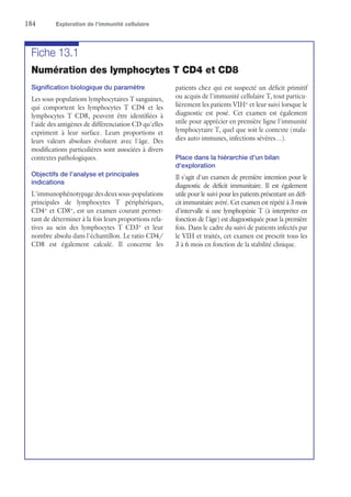 184	 Exploration de l’immunité cellulaire
Fiche 13.1
Numération des lymphocytes T CD4 et CD8
Signification biologique du paramètre
Les sous-populations lymphocytaires T sanguines,
qui comportent les lymphocytes T CD4 et les
lymphocytes T CD8, peuvent être identifiées à
l'aide des antigènes de différenciation CD qu'elles
expriment à leur surface. Leurs proportions et
leurs valeurs absolues évoluent avec l'âge. Des
modifications particulières sont associées à divers
contextes pathologiques.
Objectifs de l'analyse et principales
indications
L'immunophénotypage des deux sous-­populations
principales de lymphocytes T périphériques,
CD4+
et CD8+
, est un examen courant permet-
tant de déterminer à la fois leurs proportions rela-
tives au sein des lymphocytes T CD3+
et leur
nombre absolu dans l'échantillon. Le ratio CD4/
CD8 est également calculé. Il concerne les
patients chez qui est suspecté un déficit primitif
ou acquis de l'immunité cellulaire T, tout particu-
lièrement les patients VIH+
et leur suivi lorsque le
diagnostic est posé. Cet examen est également
utile pour apprécier en première ligne l'immunité
lymphocytaire T, quel que soit le contexte (mala-
dies auto-immunes, infections sévères…).
Place dans la hiérarchie d'un bilan
d'exploration
Il s'agit d'un examen de première intention pour le
diagnostic de déficit immunitaire. Il est également
utile pour le suivi pour les patients présentant un défi-
cit immunitaire avéré. Cet examen est répété à 3 mois
d'intervalle si une lymphopénie T (à interpréter en
fonction de l'âge) est diagnostiquée pour la première
fois. Dans le cadre du suivi de patients infectés par
le VIH et traités, cet examen est prescrit tous les
3 à 6 mois en fonction de la stabilité clinique.
 