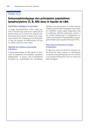 188	 Exploration de l’immunité cellulaire
Fiche 13.3
Immunophénotypage des principales populations
lymphocytaires (T, B, NK) dans le liquide de LBA
Signification biologique du paramètre
Le lavage bronchoalvéolaire (LBA) réalisé pen-
dant la bronchoscopie permet une exploration du
poumon distal avec le recueil d'un matériel cellu-
laire présent dans l'alvéole. L'analyse de la compo-
sition cellulaire de ce liquide peut être déterminée
à l'aide des antigènes de différenciation CD que
ces cellules expriment à leur surface.
Objectifs de l'analyse et principales
indications
L'immunophénotypage du LBA permet de déter-
miner les proportions des principales populations
lymphocytaires. Il permet aussi éventuellement
d'examiner les caractéristiques des macrophages
alvéolaires, des polynucléaires et d'autres éléments
cellulaires contenus dans l'échantillon. Cette analyse
est contributive comme apport diagnostique dans
de nombreuses affections pulmonaires associées à
une alvéolite lymphocytaire T, principalement sar-
coïdose, pneumopathie d'hypersensibilité, pneumo-
pathie lymphocytaire du patient infecté par le VIH…
Place dans la hiérarchie d'un bilan
d'exploration
Il s'agit d'un examen de deuxième intention réa-
lisé devant des signes cliniques ou radiologiques
évocateurs d'une pathologie pouvant être associée
à une alvéolite lymphocytaire dans un contexte de
bilan étiologique.
 