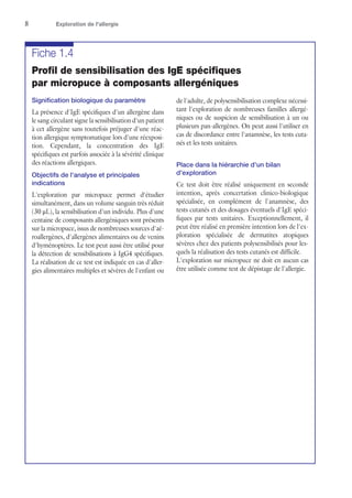8	 Exploration de l'allergie
Fiche 1.4
Profil de sensibilisation des IgE spécifiques
par micropuce à composants allergéniques
Signification biologique du paramètre
La présence d'IgE spécifiques d'un allergène dans
le sang circulant signe la sensibilisation d'un patient
à cet allergène sans toutefois préjuger d'une réac-
tion allergique symptomatique lors d'une réexposi-
tion. Cependant, la concentration des IgE
spécifiques est parfois associée à la sévérité clinique
des réactions allergiques.
Objectifs de l'analyse et principales
indications
L'exploration par micropuce permet d'étudier
simultanément, dans un volume sanguin très réduit
(30 μL), la sensibilisation d'un individu. Plus d'une
centaine de composants allergéniques sont présents
sur la micropuce, issus de nombreuses sources d'aé-
roallergènes, d'allergènes alimentaires ou de venins
d'hyménoptères. Le test peut aussi être utilisé pour
la détection de sensibilisations à IgG4 spécifiques.
La réalisation de ce test est indiquée en cas d'aller-
gies alimentaires multiples et sévères de l'enfant ou
de l'adulte, de polysensibilisation complexe nécessi-
tant l'exploration de nombreuses familles allergé-
niques ou de suspicion de sensibilisation à un ou
plusieurs pan-allergènes. On peut aussi l'utiliser en
cas de discordance entre l'anamnèse, les tests cuta-
nés et les tests unitaires.
Place dans la hiérarchie d'un bilan
d'exploration
Ce test doit être réalisé uniquement en seconde
intention, après concertation clinico-biologique
spécialisée, en complément de l'anamnèse, des
tests cutanés et des dosages éventuels d'IgE spéci-
fiques par tests unitaires. Exceptionnellement, il
peut être réalisé en première intention lors de l'ex-
ploration spécialisée de dermatites atopiques
sévères chez des patients polysensibilisés pour les-
quels la réalisation des tests cutanés est difficile.
L'exploration sur micropuce ne doit en aucun cas
être utilisée comme test de dépistage de l'allergie.
 