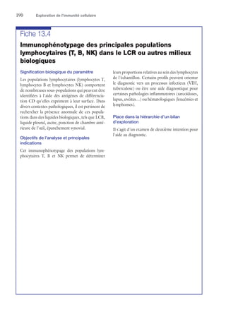 190	 Exploration de l’immunité cellulaire
Fiche 13.4
Immunophénotypage des principales populations
lymphocytaires (T, B, NK) dans le LCR ou autres milieux
biologiques
Signification biologique du paramètre
Les populations lymphocytaires (lymphocytes T,
lymphocytes B et lymphocytes NK) comportent
de nombreuses sous-populations qui peuvent être
identifiées à l'aide des antigènes de différencia-
tion CD qu'elles expriment à leur surface. Dans
divers contextes pathologiques, il est pertinent de
rechercher la présence anormale de ces popula-
tions dans des liquides biologiques, tels que LCR,
liquide pleural, ascite, ponction de chambre anté-
rieure de l'œil, épanchement synovial.
Objectifs de l'analyse et principales
indications
Cet immunophénotypage des populations lym-
phocytaires T, B et NK permet de déterminer
leurs proportions relatives au sein des lymphocytes
de l'échantillon. Certains profils peuvent orienter
le diagnostic vers un processus infectieux (VIH,
tuberculose) ou être une aide diagnostique pour
certaines pathologies inflammatoires (sarcoïdoses,
lupus, uvéites…) ou hématologiques (leucémies et
lymphomes).
Place dans la hiérarchie d'un bilan
d'exploration
Il s'agit d'un examen de deuxième intention pour
l'aide au diagnostic.
 