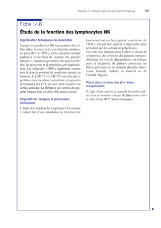 Chapitre 14. Analyse des fonctions lymphocytaires	205
Fiche 14.6
Étude de la fonction des lymphocytes NK
Signification biologique du paramètre
Lorsque les lymphocytes NK reconnaissent des cel-
lules cibles, ils sont activés et sécrètent des cytokines,
en particulier de l'IFN-γ. Cette activation entraîne
également la sécrétion du contenu des granules
lytiques, y compris des protéines telles que la perfo-
rine, les granzymes et la granulysine, par dégranula-
tion. Les molécules CD107a (également connue
sous le nom de protéine de membrane associée au
lysosome 1, LAMP-1) et CD107b sont des glyco-
protéines présentes dans la membrane des granules
cytotoxiques des CTL qui sont alors exposées à la
surface cellulaire. La libération du contenu des gra-
nules lytiques dans la cellule cible induit sa mort.
Objectifs de l'analyse et principales
indications
L'étude de la fonction des lymphocytes NK consiste
à évaluer lors d'une stimulation in vitro leur état
fonctionnel soit par leur capacité à synthétiser de
l'IFN-γ soit par leur capacité à dégranuler après
activation par des activateurs polyclonaux.
Ces tests sont indiqués pour évaluer le niveau de
compétence des réponses des patients immuno-
déficients. Le test de dégranulation est indiqué
pour le diagnostic de patients présentant un
défaut génétique de cytotoxicité (lympho-histio-
cytose familiale, maladie de Griscelli ou de
Chediak-Higashi).
Place dans la hiérarchie d'un bilan
d'exploration
Il s'agit d'une analyse de seconde intention réali-
sée dans un nombre restreint de laboratoires dans
le cadre d'une RCP clinico-biologique.
u
 