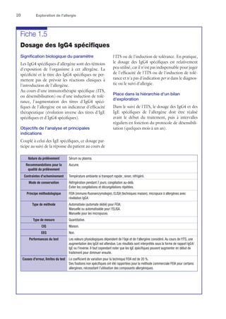 10	 Exploration de l'allergie
Fiche 1.5
Dosage des IgG4 spécifiques
Signification biologique du paramètre
Les IgG4 spécifiques d'allergène sont des témoins
d'exposition de l'organisme à cet allergène. La
spécificité et le titre des IgG4 spécifiques ne per-
mettent pas de prévoir les réactions cliniques à
l'introduction de l'allergène.
Au cours d'une immunothérapie spécifique (ITS,
ou désensibilisation) ou d'une induction de tolé-
rance, l'augmentation des titres d'IgG4 spéci-
fiques de l'allergène est un indicateur d'efficacité
thérapeutique (évolution inverse des titres d'IgE
spécifiques et d'IgG4 spécifiques).
Objectifs de l'analyse et principales
indications
Couplé à celui des IgE spécifiques, ce dosage par-
ticipe au suivi de la réponse du patient au cours de
l'ITS ou de l'induction de tolérance. En pratique,
le dosage des IgG4 spécifiques est relativement
peu utilisé, car il n'est pas indispensable pour juger
de l'efficacité de l'ITS ou de l'induction de tolé-
rance et n'a pas d'indication per se dans le diagnos-
tic ou le suivi d'allergie.
Place dans la hiérarchie d'un bilan
d'exploration
Dans le suivi de l'ITS, le dosage des IgG4 et des
IgE spécifiques de l'allergène doit être réalisé
avant le début du traitement, puis à intervalles
réguliers en fonction du protocole de désensibili-
sation (quelques mois à un an).
Nature du prélèvement Sérum ou plasma.
Recommandations pour la
qualité du prélèvement
Aucune.
Contraintes d'acheminement Température ambiante si transport rapide ; sinon, réfrigéré.
Mode de conservation Réfrigération pendant 7 jours, congélation au-delà.
Éviter les congélations et décongélations répétées.
Principe méthodologique FEIA (immuno-fluoroenzymologie), ELISA (techniques maison), micropuce à allergènes avec
révélation IgG4.
Type de méthode Automatisée (automate dédié) pour FEIA.
Manuelle ou automatisable pour l'ELISA.
Manuelle pour les micropuces.
Type de mesure Quantitative.
CIQ Maison.
EEQ Non.
Performances du test Les valeurs physiologiques dépendent de l'âge et de l'allergène considéré. Au cours de l'ITS, une
augmentation des IgG4 est attendue. Les résultats sont interprétés sous la forme de rapport IgG4/
IgE ou l'inverse. Il faut cependant noter que les IgE spécifiques peuvent augmenter en début de
traitement pour diminuer ensuite.
Causes d'erreur, limites du test Le coefficient de variation pour la technique FEIA est de 20 %.
Des fixations non spécifiques ont été rapportées pour la méthode commerciale FEIA pour certains
allergènes, nécessitant l'utilisation des composants allergéniques.
 