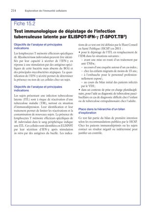 214	 Exploration de l’immunité cellulaire
Fiche 15.2
Test immunologique de dépistage de l'infection
tuberculeuse latente par ELISPOT-IFN-γ (T-SPOT.TB®
)
Objectifs de l'analyse et principales
indications
Les lymphocytes T mémoire effecteurs spécifiques
de Mycobacterium tuberculosis peuvent être identi-
fiés par leur capacité à sécréter de l'IFN-γ en
réponse à une stimulation par des antigènes spéci-
fiques de cette bactérie mais absents du BCG et
des principales mycobactéries atypiques. La quan-
tification de l'IFN-γ sécrété permet de déterminer
la présence ou non de ces cellules chez un sujet.
Objectifs de l'analyse et principales
indications
Les sujets présentant une infection tuberculeuse
latente (ITL) sont à risque de réactivation d'une
tuberculose maladie (TM), surtout en situation
d'immunodépression. Leur identification et leur
traitement permet de limiter les réactivations et la
contamination de nouveaux sujets. La présence de
lymphocytes T mémoire effecteurs spécifiques de
M. tuberculosis dans le sang périphérique indique
une ITL. Ces cellules sont identifiées en ELISPOT
par leur sécrétion d'IFN-γ après stimulation
in vitro par des antigènes du bacille. Les indica-
tions de ce test ont été définies par le Haut Conseil
en Santé Publique (HCSP) en 2011 :
•	pour le dépistage de l'ITL en remplacement de
l'IDR dans les situations suivantes :
–	avant une mise en route d'un traitement par
anti-TNFα ;
–	 au cours d'une enquête autour d'un cas index ;
–	 chez les enfants migrants de moins de 15 ans ;
–	à l'embauche pour le personnel profession-
nellement exposé ;
–	au cours du bilan initial des patients infectés
par le VIH ;
•	dans un contexte de prise en charge pluridiscipli-
naire, pour l'aide au diagnostic de tuberculose pauci­
bacillaire en cas de diagnostic difficile chez l'enfant
ou de tuberculose extrapulmonaire chez l'adulte.
Place dans la hiérarchie d'un bilan
d'exploration
Ce test fait partie du bilan de première intention
selon les recommandations publiées par le HCSP.
Chez les patients immunodéprimés ou les sujets
contact un résultat négatif ou indéterminé peut
justifier un contrôle.
 