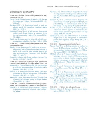 Chapitre 1. Explorations humorales de l'allergie	11
Bibliographie du chapitre 1
FICHE 1.1 – Dosage des immunoglobulines E (IgE)
totales circulantes
Ozcan E, et al. Primary immune deficiencies with aberrant
IgE production. J Allergy Clin Immunol 2008 ; 122 :
1054–62.
Matricardi PM, et  al. Longitudinal trends of total and
allergen specific IgE throughout childhood. Allergy
2009 ; 64 : 1093–8.
Lindberg RE, et al. Levels of IgE in serum from normal
children and allergic children as measured by an
enzyme immuooassay. J Allergy Clin Immunol 1986 ;
78 : 614–8.
Dati F, et al. Reference values for serum IgE in healthy non-
atopic children and adults. Clin Chem 1982 ; 28 : 1556.
FICHE 1.2 – Dosage des immunoglobulines E (IgE)
totales lacrymales
Batellier L, et al. Dosage des IgE totales dans les larmes :
adaptation d'une technique immuno-enzymatique et
intérêt de la recherche d'une synthèse locale d'IgE
dans les conjonctivites chroniques. Ann Biol Clin
1999 ; 57 : 469–73.
Leonardi A. Allergy and allergic mediators in tears. Exp
Eye Res 2013 ; 117 : 106–17.
FICHE 1.3 – Dépistage et dosage d'IgE spécifiques
de pneumallergènes ou trophallergènes mélangés
Sampson HA. Utility of food-specific IgE concentrations
in predicting symptomatic food allergy. J Allergy Clin
Immunol 2001 ; 115 : 1291–6.
Wang J, et  al. Correlation of serum allergy (IgE) tests
performed by different assay systems. J Allergy Clin
Immunol 2008 ; 121 : 1219–24.
Söderström L, et al. A further evaluation of the clinical use
of specific IgE antibody testing in allergic diseases.
Allergy 2003 ; 58 : 921–8.
FICHE 1.4 – Profil de sensibilisation des IgE spéci-
fiques par micropuce à composants allergéniques
Hiller R, et al. Microarrayed allergen molecules : diagnos-
tic gatekeepers for allergy treatment. FASEB J 2002 ;
16 : 414–6.
Valenta R, et al. The recombinant allergen-based concept
of component-resolved diagnostics and immunothe-
rapy (CRD and CRIT). Clin Exp Allergy 1999 ; 29 :
896–904.
Bronnert M, et  al. Component-resolved diagnosis with
commercially available D. pteronyssinus Der p 1, Der
p 2 and Der p 10 : relevant markers for house dust
mite allergy. Clin Exp Allergy 2012 ; 42 : 1406–15.
Gaudin J-C, et  al. Assessment of the immunoglobulin
E-mediated immune response to milk-specific pro-
teins in allergic patients using microarrays. Clin Exp
Allergy 2008 ; 38 : 686–93.
Passalacqua G, et  al. The additional values of microarray
allergen assay in the management of polysensitized
patients with respiratory allergy. Allergy 2013 ; 68 :
1029–33.
FICHE 1.5 – Dosage des IgG4 spécifiques
Van de Veen W, et  al. IgG4 production is confined to
human IL-10-producing regulatory B cells that
suppress antigen-specific immune responses. J Allergy
Clin Immunol 2013 ; 131 : 1204–12.
McHugh SM, et  al. A placebo-controlled trial of immu-
notherapy with two extracts of Dermatophagoides
pteronyssinus in allergic rhinitis, comparing clinical
outcome with changes in antigen-specific IgE, IgG,
and IgG subclasses. J Allergy Clin Immunol 1990 ; 86 :
521–31.
Ozdemir C, et  al. Mechanisms of immunotherapy to
wasp and bee venom. Clin Exp Allergy 2011 ; 41 :
1226–34.
Wisniewski J, et  al. Mechanisms of tolerance induction
in allergic disease : integrating curent and emerging
concepts. Clin Exp Allergy 2013 ; 43 : 164–76.
Vickery BP, et al. Peanut oral immunotherapy modifies
IgE and IgG4 responses to major peanut aller-
gens. J Allergy Clin Immunol 2013 ; 131 : 128–34
e1–3.
FICHE 1.6 – Inhibition des IgE spécifiques
Severino MG, et  al. European Polistes venom allergy.
Allergy 2006 ; 61 : 860–3.
 