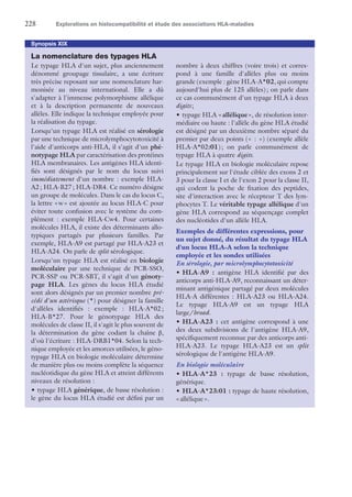 228	 Explorations en histocompatibilité et étude des associations HLA-maladies
Synopsis XIX
La nomenclature des typages HLA
Le typage HLA d'un sujet, plus anciennement
dénommé groupage tissulaire, a une écriture
très précise reposant sur une nomenclature har-
monisée au niveau international. Elle a dû
s'adapter à l'immense polymorphisme allélique
et à la description permanente de nouveaux
allèles. Elle indique la technique employée pour
la réalisation du typage.
Lorsqu'un typage HLA est réalisé en sérologie
par une technique de microlymphocytotoxicité à
l'aide d'anticorps anti-HLA, il s'agit d'un phé-
notypage HLA par caractérisation des protéines
HLA membranaires. Les antigènes HLA identi-
fiés sont désignés par le nom du locus suivi
immédiatement d'un nombre : exemple HLA-
A2 ; HLA-B27 ; HLA-DR4. Ce numéro désigne
un groupe de molécules. Dans le cas du locus C,
la lettre « w » est ajoutée au locus HLA-C pour
éviter toute confusion avec le système du com-
plément : exemple HLA-Cw4. Pour certaines
molécules HLA, il existe des déterminants allo-
typiques partagés par plusieurs familles. Par
exemple, HLA-A9 est partagé par HLA-A23 et
HLA-A24. On parle de split sérologique.
Lorsqu'un typage HLA est réalisé en biologie
moléculaire par une technique de PCR-SSO,
PCR-SSP ou PCR-SBT, il s'agit d'un génoty-
page HLA. Les gènes du locus HLA étudié
sont alors désignés par un premier nombre pré-
cédé d'un astérisque (*) pour désigner la famille
d'allèles identifiés : exemple : HLA-A*02 ;
HLA-B*27. Pour le génotypage HLA des
molécules de classe II, il s'agit le plus souvent de
la détermination du gène codant la chaîne β,
d'où l'écriture : HLA-DRB1*04. Selon la tech-
nique employée et les amorces utilisées, le géno-
typage HLA en biologie moléculaire détermine
de manière plus ou moins complète la séquence
nucléotidique du gène HLA et atteint différents
niveaux de résolution :
•	typage HLA générique, de basse résolution :
le gène du locus HLA étudié est défini par un
nombre à deux chiffres (voire trois) et corres-
pond à une famille d'allèles plus ou moins
grande (exemple : gène HLA-A*02, qui compte
aujourd'hui plus de 125 allèles) ; on parle dans
ce cas communément d'un typage HLA à deux
digits ;
•	typage HLA « allélique », de résolution inter-
médiaire ou haute : l'allèle du gène HLA étudié
est désigné par un deuxième nombre séparé du
premier par deux points (« :  ») (exemple allèle
HLA-A*02:01) ; on parle communément de
typage HLA à quatre digits.
Le typage HLA en biologie moléculaire repose
principalement sur l'étude ciblée des exons 2 et
3 pour la classe I et de l'exon 2 pour la classe II,
qui codent la poche de fixation des peptides,
site d'interaction avec le récepteur T des lym-
phocytes T. Le véritable typage allélique d'un
gène HLA correspond au séquençage complet
des nucléotides d'un allèle HLA.
Exemples de différentes expressions, pour
un sujet donné, du résultat du typage HLA
d'un locus HLA-A selon la technique
employée et les sondes utilisées
En sérologie, par microlymphocytotoxicité
•	HLA-A9 : antigène HLA identifié par des
anticorps anti-HLA-A9, reconnaissant un déter-
minant antigénique partagé par deux molécules
HLA-A différentes : HLA-A23 ou HLA-A24.
Le typage HLA-A9 est un typage HLA
large/broad.
•	HLA-A23 : cet antigène correspond à une
des deux subdivisions de l'antigène HLA-A9,
spécifiquement reconnue par des anticorps anti-
HLA-A23. Le typage HLA-A23 est un split
sérologique de l'antigène HLA-A9.
En biologie moléculaire
•	HLA-A*23 : typage de basse résolution,
générique.
•	HLA-A*23:01 : typage de haute résolution,
« allélique ».
 