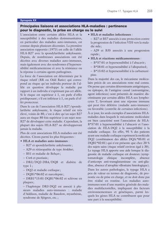 Chapitre 17. Typages HLA	233
Synopsis XX
Principales liaisons et associations HLA-maladies : pertinence
pour le diagnostic, la prise en charge ou le suivi
L'association entre certains allèles HLA et la
susceptibilité à des maladies dysimmunitaires,
en particulier des maladies auto-immunes, est
connue depuis plusieurs décennies. La première
association rapportée (1973) est celle de l'allèle
HLA-B27 avec la spondylarthrite ankylosante.
Depuis, de nombreuses associations ont été
décrites avec diverses maladies auto-immunes,
mais également avec des syndromes d'hypersen-
sibilité médicamenteuse et avec la résistance ou
la réponse à certains agents pathogènes.
La force de l'association est déterminée par le
risque relatif (RR ou Odd Ratio) qui corres-
pond au risque qu'un individu porteur de l'al-
lèle en question développe la maladie par
rapport à un individu n'exprimant pas cet allèle.
Si le risque est supérieur à 1, on parle d'effet
prédisposant ; s'il est inférieur à 1, on parle d'ef-
fet protecteur.
Dans le cas de l'association HLA-B27/spondy-
larthrite ankylosante, le risque relatif est très
élevé, voisin de 80, c'est-à-dire qu'un sujet B27
aura un risque 80 fois supérieur à un sujet non-
B27 de développer cette maladie. Cependant, la
plupart des sujets HLA-B27 ne développeront
jamais la maladie.
Plus de cent associations HLA-maladies ont été
décrites. Citons parmi les plus fréquentes :
•	HLA et maladies auto-immunes :
–	 B27 et spondylarthrite ankylosante ;
–	 A29 et rétinopathie de type birdshot ;
–	 B51 et maladie de Behçet ;
–	 Cw6 et psoriasis ;
–	DR3/DQ2-DR4/DQ8 et diabète de
type 1 ;
–	 DQ2 et maladie cœliaque ;
–	 DQB1*06:02 et narcolepsie ;
–	DRB1*15:01-DQB1*06:02 et sclérose en
plaques ;
–	l'haplotype DR3-DQ2 est associé à plu-
sieurs maladies auto-immunes : maladie
d'Addison, maladie de Basedow, myasthénie,
syndrome de Sjögren, etc. ;
•	HLA et maladies infectieuses :
–	 B27 et B57 associés à une protection contre
la progression de l'infection VIH vers la mala-
die sida ;
–	A29 et B35 associés à une progression
rapide ;
•	HLA et réactions médicamenteuses :
–	 B*57:01 et hypersensibilité à l'abacavir ;
–	 B*58:01 et hypersensibilité à l'allopurinol ;
–	 B*15:02 et hypersensibilité à la carbamazé-
pine.
Dans la majorité des cas, le mécanisme molécu-
laire précis de ces associations reste mal connu.
On pense que certains déterminants antigéniques,
ou épitopes, de l'antigène causal (autoantigène,
agent infectieux) sont présentés de manière dis-
criminante par certains allèles HLA aux lympho-
cytes T, favorisant ainsi une réponse immune
qui peut être délétère (maladie auto-immune)
ou favorable (contrôle de certaines infections).
À ce jour, les seuls exemples d'associations HLA-
maladies dans lesquels le mécanisme moléculaire
est bien caractérisé sont l'association de HLA-
B*57:01 à hypersensibilité à l'abacavir et l'asso-
ciation de HLA-DQ2 à la susceptibilité à la
maladie cœliaque. En effet, 95 % des patients
ayant une maladie cœliaque expriment la ­molécule
DQ2 (combinaison des allèles DQA:*05:01 et
DQB1*02:01) qui n'est présente que chez 20 %
des sujets sains (risque relatif environ égal à 30).
Le typage HLA apporte une aide lorsque le dia-
gnostic de maladie cœliaque est douteux (symp-
tomatologie clinique incomplète, absence
d'anticorps anti-transglutaminase ou anti-glia-
dine, absence d'atrophie villositaire histologique).
Dans les autres pathologies, le typage HLA a
peu de valeur en termes de diagnostic, de pro-
nostic ou de prise en charge, et ne doit donc pas
être réalisé en routine. Les maladies auto-
immunes sont d'une manière générale des mala-
dies multifactorielles, impliquant des facteurs
environnementaux et génétiques, parmi les-
quels les gènes HLA ne contribuent que pour
une part à la susceptibilité.
 