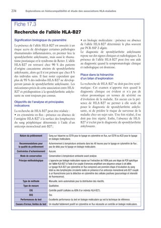 234	 Explorations en histocompatibilité et étude des associations HLA-maladies
Fiche 17.3
Recherche de l'allèle HLA-B27
Signification biologique du paramètre
La présence de l'allèle HLA-B27 est associée à un
risque accru de développer certaines pathologies
rhumatismales inflammatoires, en premier lieu la
spondylarthrite ankylosante, mais aussi le rhuma-
tisme psoriasique et le syndrome de Reiter. L'allèle
HLA-B27 est retrouvé chez 90 % des patients
d'origine caucasienne atteints de spondylarthrite
ankylosante, alors qu'il n'est présent que chez 8 %
des individus sains. Il faut noter cependant que
plus de 95 % des individus HLA-B27 ne dévelop-
peront jamais de spondylarthrite ankylosante. Les
mécanismes précis de cette association entre HLA-
B27 et prédisposition à la spondylarthrite ankylo-
sante ne sont toujours pas connus.
Objectifs de l'analyse et principales
indications
La recherche de HLA-B27 peut être réalisée :
•	en cytométrie en flux : présence ou absence de
l'antigène HLA-B27 à la surface des lymphocytes
du sang périphérique déterminée à l'aide d'un
anticorps monoclonal anti-B27 ;
•	en biologie moléculaire : présence ou absence
de l'allèle HLA-B27 déterminée le plus souvent
par PCR-SSP 2-digits.
Le diagnostic de spondylarthrite ankylosante
repose sur des signes cliniques et radiologiques. La
présence de l'allèle HLA-B27 peut être une aide
au diagnostic quand la symptomatologie clinique
et radiologique est douteuse.
Place dans la hiérarchie
d'un bilan d'exploration
La recherche de HLA-B27 ne doit pas être systé-
matique. Cet examen n'apporte rien quand le
diagnostic clinique est évident et n'a pas de
valeur pronostique en termes de sévérité ou
d'évolution de la maladie. En aucun cas la pré-
sence de HLA-B27 ne permet à elle seule de
poser le diagnostic de spondylarthrite ankylo-
sante, ni de prédire le risque de survenue de la
maladie chez un sujet sain. Une fois réalisé, il ne
doit pas être répété. Enfin, l'absence de HLA-
B27 n'exclut pas le diagnostic de spondylarthrite
ankylosante.
Nature du prélèvement Sang sur héparine ou EDTA pour le typage en cytométrie en flux, sur EDTA ou ACD pour le typage
en biologie moléculaire.
Recommandations pour
la qualité du prélèvement
Acheminement à température ambiante dans les 48 heures pour le typage en cytométrie de flux ;
pas de délai pour le typage en biologie moléculaire.
Contraintes d'acheminement Aucune.
Mode de conservation Conservation à température ambiante avant analyse.
Principe méthodologique L'approche par biologie moléculaire repose sur l'extraction de l'ADN puis une étape de PCR ­spécifique
de l'allèle HLA-B27 à l'aide d'un couple d'amorces amplifiant une séquence unique à cet allèle.
Le typage HLA-B27 par cytométrie en flux comprend une première étape d'incubation du sang
total ou des lymphocytes circulants isolés en présence d'un anticorps monoclonal anti-B27 couplé
à un fluorochrome puis la détection en cytométrie des cellules positives (pourcentage et intensité
de fluorescence).
Type de méthode Manuelle, semi-automatisée pour la distribution des réactifs.
Type de mesure Qualitative.
CIQ Contrôle positif (cellules ou ADN d'un individu HLA-B27).
EEQ Oui.
Performances du test Excellente performance du test en biologie moléculaire qui est la technique de référence.
Causes d'erreur, limites du test Un résultat faiblement positif en cytométrie en flux nécessite un contrôle en biologie moléculaire.
 