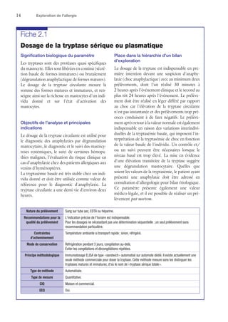 14	 Exploration de l'allergie
Fiche 2.1
Dosage de la tryptase sérique ou plasmatique
Signification biologique du paramètre
Les tryptases sont des protéases quasi spécifiques
du mastocyte. Elles sont libérées en continu (sécré-
tion basale de formes immatures) ou brutalement
(dégranulation anaphylactique de formes matures).
Le dosage de la tryptase circulante mesure la
somme des formes matures et immatures, et ren-
seigne ainsi sur la richesse en mastocytes d'un indi-
vidu donné et sur l'état d'activation des
mastocytes.
Objectifs de l'analyse et principales
indications
Le dosage de la tryptase circulante est utilisé pour
le diagnostic des anaphylaxies par dégranulation
mastocytaire, le diagnostic et le suivi des mastocy-
toses systémiques, le suivi de certaines hémopa-
thies malignes, l'évaluation du risque clinique en
cas d'anaphylaxie chez des patients allergiques aux
venins d'hyménoptères.
La tryptasémie basale est très stable chez un indi-
vidu donné et doit être utilisée comme valeur de
référence pour le diagnostic d'anaphylaxie. La
tryptase circulante a une demi-vie d'environ deux
heures.
Place dans la hiérarchie d'un bilan
d'exploration
Le dosage de la tryptase est indispensable en pre-
mière intention devant une suspicion d'anaphy-
laxie (choc anaphylactique) avec au minimum deux
prélèvements, dont l'un réalisé 30 minutes à
2 heures après l'événement clinique et le second au
plus tôt 24 heures après l'événement. Le prélève-
ment doit être réalisé en léger différé par rapport
au choc car l'élévation de la tryptase circulante
n'est pas instantanée et des prélèvements trop pré-
coces conduisent à de faux négatifs. Le prélève-
ment après retour à la valeur normale est également
indispensable en raison des variations interindivi-
duelles de la tryptasémie basale, qui imposent l'in-
terprétation de la tryptasémie de choc en fonction
de la valeur basale de l'individu. Un contrôle et/
ou un suivi peuvent être nécessaires lorsque le
niveau basal est trop élevé. La mise en évidence
d'une élévation transitoire de la tryptase suggère
une dégranulation mastocytaire. Quelles que
soient les valeurs de la tryptasémie, le patient ayant
présenté une anaphylaxie doit être adressé en
consultation d'allergologie pour bilan étiologique.
Ce paramètre présente également une valeur
médico-légale, et il est possible de réaliser un pré-
lèvement post mortem.
Nature du prélèvement Sang sur tube sec, EDTA ou héparine.
Recommandations pour la
qualité du prélèvement
L'indication précise de l'horaire est indispensable.
Pour les dosages ne nécessitant pas une détermination séquentielle : un seul prélèvement sans
recommandation particulière.
Contraintes
d'acheminement
Température ambiante si transport rapide ; sinon, réfrigéré.
Mode de conservation Réfrigération pendant 3 jours, congélation au-delà.
Éviter les congélations et décongélations répétées.
Principe méthodologique Immunodosage ELISA de type « sandwich » automatisé sur automate dédié. Il existe actuellement une
seule méthode commerciale pour doser la tryptase. Cette méthode mesure sans les distinguer les
tryptases matures et immatures, d'où le nom de « tryptase sérique totale ».
Type de méthode Automatisée.
Type de mesure Quantitative.
CIQ Maison et commercial.
EEQ Oui.
 
