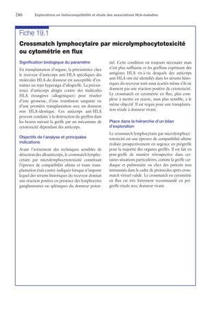 246	 Explorations en histocompatibilité et étude des associations HLA-maladies
Fiche 19.1
Crossmatch lymphocytaire par microlymphocytotoxicité
ou cytométrie en flux
Signification biologique du paramètre
En transplantation d’organe, la préexistence chez
le receveur d’anticorps anti-HLA spécifiques des
molécules HLA du donneur est susceptible d’en-
traîner un rejet hyperaigu d’allogreffe. La préexis-
tence d’anticorps dirigés contre des molécules
HLA étrangères (allogéniques) peut résulter
d’une grossesse, d’une transfusion sanguine ou
d’une première transplantation avec un donneur
non HLA-identique. Ces anticorps anti-HLA
peuvent conduire à la destruction du greffon dans
les heures suivant la greffe par un mécanisme de
cytotoxicité dépendant des anticorps.
Objectifs de l’analyse et principales
indications
Avant l’avènement des techniques sensibles de
détection des alloanticorps, le crossmatch lympho-
cytaire par microlymphocytotoxicité constituait
l’épreuve de compatibilité ultime et toute trans-
plantation était contre-indiquée lorsque n’importe
lequel des sérums historiques du receveur donnait
une réaction positive en présence des lymphocytes
ganglionnaires ou spléniques du donneur poten-
tiel. Cette condition est toujours nécessaire mais
n’est plus suffisante et les greffons exprimant des
antigènes HLA vis-à-vis desquels des anticorps
anti-HLA ont été identifiés dans les sérums histo-
riques du receveur sont aussi écartés même s’ils ne
donnent pas une réaction positive de cytotoxicité.
Le crossmatch en cytométrie en flux, plus com-
plexe à mettre en œuvre, mais plus sensible, a le
même objectif. Il est requis pour une transplanta-
tion rénale à donneur vivant.
Place dans la hiérarchie d’un bilan
d’exploration
Le crossmatch lymphocytaire par microlymphocy-
totoxicité est une épreuve de compatibilité ultime
réalisée prospectivement en urgence en prégreffe
pour la majorité des organes greffés. Il est fait en
post-greffe de manière rétrospective dans cer-
taines situations particulières, comme la greffe car-
diaque et pulmonaire ou chez des patients non
immunisés dans le cadre de protocoles après cross-
match virtuel validé. Le crossmatch en cytométrie
en flux est très fortement recommandé en pré-
greffe rénale avec donneur vivant.
 