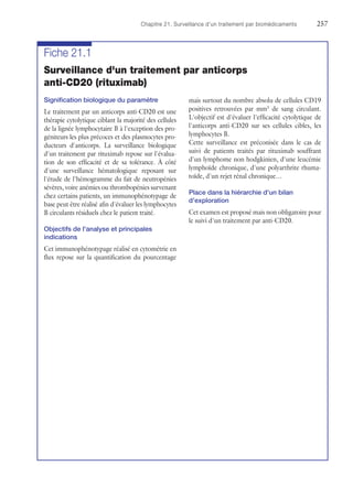 Chapitre 21. Surveillance d'un traitement par biomédicaments	257
Fiche 21.1
Surveillance d'un traitement par anticorps
anti-CD20 (rituximab)
Signification biologique du paramètre
Le traitement par un anticorps anti-CD20 est une
thérapie cytolytique ciblant la majorité des cellules
de la lignée lymphocytaire B à l'exception des pro-
géniteurs les plus précoces et des plasmocytes pro-
ducteurs d'anticorps. La surveillance biologique
d'un traitement par rituximab repose sur l'évalua-
tion de son efficacité et de sa tolérance. À côté
d'une surveillance hématologique reposant sur
l'étude de l'hémogramme du fait de neutropénies
sévères, voire anémies ou thrombopénies survenant
chez certains patients, un immunophénotypage de
base peut être réalisé afin d'évaluer les lymphocytes
B circulants résiduels chez le patient traité.
Objectifs de l'analyse et principales
indications
Cet immunophénotypage réalisé en cytométrie en
flux repose sur la quantification du pourcentage
mais surtout du nombre absolu de cellules CD19
positives retrouvées par mm3
de sang circulant.
L'objectif est d'évaluer l'efficacité cytolytique de
l'anticorps anti-CD20 sur ses cellules cibles, les
lymphocytes B.
Cette surveillance est préconisée dans le cas de
suivi de patients traités par rituximab souffrant
d'un lymphome non hodgkinien, d'une leucémie
lymphoïde chronique, d'une polyarthrite rhuma-
toïde, d'un rejet rénal chronique…
Place dans la hiérarchie d'un bilan
d'exploration
Cet examen est proposé mais non obligatoire pour
le suivi d'un traitement par anti-CD20.
 